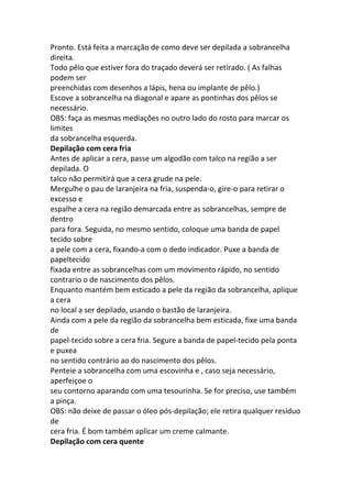 Pronto. Está feita a marcação de como deve ser depilada a sobrancelha
direita.
Todo pêlo que estiver fora do traçado deverá ser retirado. ( As falhas
podem ser
preenchidas com desenhos a lápis, hena ou implante de pêlo.)
Escove a sobrancelha na diagonal e apare as pontinhas dos pêlos se
necessário.
OBS: faça as mesmas mediações no outro lado do rosto para marcar os
limites
da sobrancelha esquerda.
Depilação com cera fria
Antes de aplicar a cera, passe um algodão com talco na região a ser
depilada. O
talco não permitirá que a cera grude na pele.
Mergulhe o pau de laranjeira na fria, suspenda-o, gire-o para retirar o
excesso e
espalhe a cera na região demarcada entre as sobrancelhas, sempre de
dentro
para fora. Seguida, no mesmo sentido, coloque uma banda de papel
tecido sobre
a pele com a cera, fixando-a com o dedo indicador. Puxe a banda de
papeltecido
fixada entre as sobrancelhas com um movimento rápido, no sentido
contrario o de nascimento dos pêlos.
Enquanto mantém bem esticado a pele da região da sobrancelha, aplique
a cera
no local a ser depilado, usando o bastão de laranjeira.
Ainda com a pele da região da sobrancelha bem esticada, fixe uma banda
de
papel-tecido sobre a cera fria. Segure a banda de papel-tecido pela ponta
e puxea
no sentido contrário ao do nascimento dos pêlos.
Penteie a sobrancelha com uma escovinha e , caso seja necessário,
aperfeiçoe o
seu contorno aparando com uma tesourinha. Se for preciso, use também
a pinça.
OBS: não deixe de passar o óleo pós-depilação; ele retira qualquer resíduo
de
cera fria. É bom também aplicar um creme calmante.
Depilação com cera quente
 