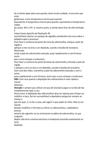 Se o cliente optar pela cera quente, tome muito cuidado. A cera tem que
estar
gelatinosa, numa temperatura morna para quente
Equivalente á temperatura morna para quente, equivalente á temperatura
média
do corpo: 36º a 37º. E, mesmo assim, a cliente deve ficar de olho fechado.
É
Cetep Caxias Apostila de Depilação 49
aconselhável colocar um pedaço de algodão umedecido com soro sobre a
pálpebra após o processo.
Para fazer o contorno da parte de cima da sobrancelha, estique a pele da
região e
aplique a cera na área a ser depilada, usando o bastão de laranjeira.
Mantendo
ainda a pele da sobrancelha esticada, puxe rapidamente e com firmeza
assim
que a cera começar a endurecer.
Para fazer o contorno da parte de baixo da sobrancelha, esticada a pele da
região
e aplique a cera na área a ser depilada, usando o bastão de laranjeira.
Com uma das mãos, mantenha a pele da sobrancelha esticada e, com a
outra,
puxe rapidamente e com firmeza, assim que a cera começar a endurecer.
OBS: Com cera quente a depilação das sobrancelhas é mais rápida e
menos
dolorosa.
Atenção = sempre que utilizar um pau de laranjeira jogue-o na lata de lixo
imediatamente após o uso.
Outra coisa. A depilação das sobrancelhas deve ser apenas para limpar ou
redefinir o taco, Daí ser aconselhável a depiladora perguntar sempre ao
cliente o
que ele quer. E, se for o caso, até sugerir o que pode ser feito. Mas se um
cliente
desejar modificar o formato ou afinar as sobrancelhas, a depiladora
precisa
avisá-lo do seguinte: ao se arrancarem os pêlos da sobrancelha, os que
surgirem
depois não terá a mesma estrutura e tampouco nascerão exatamente no
local
depilado.
 