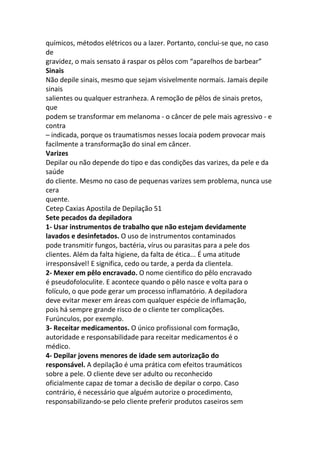 químicos, métodos elétricos ou a lazer. Portanto, conclui-se que, no caso
de
gravidez, o mais sensato á raspar os pêlos com “aparelhos de barbear”
Sinais
Não depile sinais, mesmo que sejam visivelmente normais. Jamais depile
sinais
salientes ou qualquer estranheza. A remoção de pêlos de sinais pretos,
que
podem se transformar em melanoma - o câncer de pele mais agressivo - e
contra
– indicada, porque os traumatismos nesses locaia podem provocar mais
facilmente a transformação do sinal em câncer.
Varizes
Depilar ou não depende do tipo e das condições das varizes, da pele e da
saúde
do cliente. Mesmo no caso de pequenas varizes sem problema, nunca use
cera
quente.
Cetep Caxias Apostila de Depilação 51
Sete pecados da depiladora
1- Usar instrumentos de trabalho que não estejam devidamente
lavados e desinfetados. O uso de instrumentos contaminados
pode transmitir fungos, bactéria, vírus ou parasitas para a pele dos
clientes. Além da falta higiene, da falta de ética... É uma atitude
irresponsável! E significa, cedo ou tarde, a perda da clientela.
2- Mexer em pêlo encravado. O nome cientifico do pêlo encravado
é pseudofoloculite. E acontece quando o pêlo nasce e volta para o
folículo, o que pode gerar um processo inflamatório. A depiladora
deve evitar mexer em áreas com qualquer espécie de inflamação,
pois há sempre grande risco de o cliente ter complicações.
Furúnculos, por exemplo.
3- Receitar medicamentos. O único profissional com formação,
autoridade e responsabilidade para receitar medicamentos é o
médico.
4- Depilar jovens menores de idade sem autorização do
responsável. A depilação é uma prática com efeitos traumáticos
sobre a pele. O cliente deve ser adulto ou reconhecido
oficialmente capaz de tomar a decisão de depilar o corpo. Caso
contrário, é necessário que alguém autorize o procedimento,
responsabilizando-se pelo cliente preferir produtos caseiros sem
 