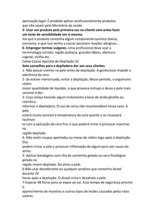 aprovação legal. É proibido aplicar profissionalmente produtos
que não sejam pelo Ministério da saúde.
5- Usar um produto pela primeira vez no cliente sem antes fazer
um teste de sensibilidade em si mesma.
Vai que o produto contenha algum componente químico tóxico,
corrosivo, e que isso venha a causar possíveis reações alérgicas...
6- Empregar termos vulgares. Uma profissional deve usar a
terminologia correta: região pubiana, grandes lábios, abertura
vaginal, virilha etc.
Cetep Caxias Apostila de Depilação 52
Sete conselhos para a depiladora dar aos seus clientes
1- Não passar cremes na pele antes da depilação. A gordurosas impede a
aderência da cera.
2- Se estiver menstruada, evitar a depilação. Nesse período, o organismo
retém
maior quantidade de líquidos, o que provoca inchaço e deixa a pele mais
sensível á dor.
3- Caso esteja fazendo algum tratamento á base de ácido glicólio ou
retinóico,
informar a depiladora. O uso de ceras não recomendável nesse caso. A
pele
estará muito sensível á temperatura da cera quente e se ressecará
facilmen
te com a aplicação da cera fria, o que poderá irritar e provocar manchas
na
região depilada.
4- Não vestir roupas apertadas ou meias de náilon logo após à depilação.
Elas
podem irritar a pele e provocar inflamação de algum poro por causa do
atrito.
5- Aplicar bandagens com chá de camomila gelado ou soro fisiológico
gelado na
região recém-depilada. Dá alivio a pele.
6-Não usar desodorante ou qualquer produto que contenha álcool
durante 24
horas após a depilação. O álcool irrita e desidrata a pele.
7-Esperar 48 horas para se expor ao sol. Esse tempo de segurança previne
o
aparecimento de manchas e outros tipos de lesões causadas pelos raios
solares
 
