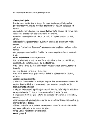 na pele ainda sensibilizada pela depilação.


Alteração da pele
Dos tumores existentes, o câncer é o mais freqüentes. Muito deles
poderiam ser evitados se medidas de prevenção fossem aplicadas em
tempo
apropriado, permitindo assim a cura. Existem três tipos de câncer de pele:
carcinoma basocelular, espinocelular e melanoma.
Qualquer pessoa pode ter Câncer de pele, principalmente as de pele,
olhos e
cabelos claros, que sempre se queimam e nunca se bronzeiam. Além
desses,
ruivos e “portadores de sardas”, pessoas que se expões ao sol por muito
tempo
ou os que possuem história familiar de tumor na pele estão no grupo de
risco.
Como reconhecer os sinais precoces
Um crescimento na pele de aparência elevada e brilhante, translúcida,
avermelhada, castanha, rósea ou multicolorida.
Uma “pinta” preta ou acastanhada que muda sua cor, textura, torna-se
irregular
nas suas bordas e cresce de tamanho.
Uma mancha ou ferida que continua a crescer apresentando coceira,
crostas,
erosões ou sangramento.
A radiação ultravioleta é a principal responsável pelo desenvolvimento do
Câncer da pele. Eloá se encontra nos raios solares e nas cabines de
bronzeamento artificial.
A exposição excessiva e prolongada ao sol contribui não só para o risco no
desenvolvimento do câncer como no envelhecimento da pele.
É importante lembrar que o efeito da radiação ultravioleta é cumulativo,
ou seja,
mesmo depois de parar de se expor ao sol, as alterações da pele podem se
manifestar anos depois.
Além da radiação solar, outros fatores como raios-X e certas substâncias
químicas podem levar ao câncer da pele.
Cetep Caxias Apostila de Depilação 55
Como prevenir
 