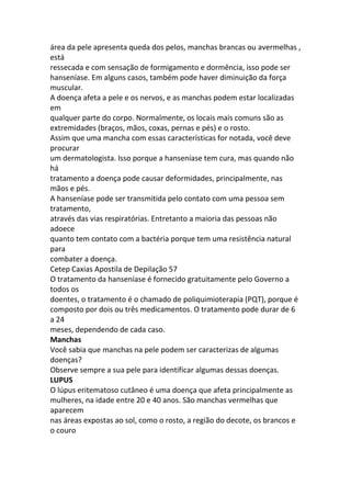 área da pele apresenta queda dos pelos, manchas brancas ou avermelhas ,
está
ressecada e com sensação de formigamento e dormência, isso pode ser
hanseníase. Em alguns casos, também pode haver diminuição da força
muscular.
A doença afeta a pele e os nervos, e as manchas podem estar localizadas
em
qualquer parte do corpo. Normalmente, os locais mais comuns são as
extremidades (braços, mãos, coxas, pernas e pés) e o rosto.
Assim que uma mancha com essas características for notada, você deve
procurar
um dermatologista. Isso porque a hanseníase tem cura, mas quando não
há
tratamento a doença pode causar deformidades, principalmente, nas
mãos e pés.
A hanseníase pode ser transmitida pelo contato com uma pessoa sem
tratamento,
através das vias respiratórias. Entretanto a maioria das pessoas não
adoece
quanto tem contato com a bactéria porque tem uma resistência natural
para
combater a doença.
Cetep Caxias Apostila de Depilação 57
O tratamento da hanseníase é fornecido gratuitamente pelo Governo a
todos os
doentes, o tratamento é o chamado de poliquimioterapia (PQT), porque é
composto por dois ou três medicamentos. O tratamento pode durar de 6
a 24
meses, dependendo de cada caso.
Manchas
Você sabia que manchas na pele podem ser caracterizas de algumas
doenças?
Observe sempre a sua pele para identificar algumas dessas doenças.
LUPUS
O lúpus eritematoso cutâneo é uma doença que afeta principalmente as
mulheres, na idade entre 20 e 40 anos. São manchas vermelhas que
aparecem
nas áreas expostas ao sol, como o rosto, a região do decote, os brancos e
o couro
 