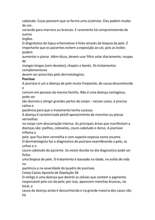 cabeludo. Essas parecem que se forma uma cicatrizes. Elas podem mudar
de cor,
variando para marrons ou brancas. E raramente há comprometendo de
outros
órgãos.
O diagnóstico do lúpus eritematose é feito através de biopsia da pele. É
importante que os pacientes evitem a exposição ao sol, pois as lesões
podem
aumentar e piorar. Além disso, devem usar filtro solar diariamente, roupas
de
mangas longas (sem decotes), chapeis e bonés. Os tratamentos
complementares
devem ser prescritos pelo dermatologista.
Psoríase
A psoríase é um a doença de pele muito freqüente, de causa desconhecida
e
comum em pessoas da mesma família. Não é uma doença contagiosa,
pode ser
tão discreta e atingir grandes partes do corpo – nesses casos, é preciso
calma e
paciência para que o tratamento tenha sucesso.
A doença é caracterizada pelo9 aparecimento de manchas ou placas
vermelhas
no corpo com descamação intensa. As principais áreas que manifestam a
doenças são: joelhos, cotovelos, couro cabeludo e dorso. A psoríase
inflama a
pele, que fica bem vermelha e com aspecto espesso como escama.
O dermatologista faz o diagnostico de psoríase exami8nando a pele, as
unhas e o
couro cabeludo do paciente. Se existe duvida no dia diagnostico pode ser
feitas
uma biopsia de pele. O tratamento é baseado na idade, no estilo de vida
na
paciência e na severidade do quadro de psoríase.
Cetep Caxias Apostila de Depilação 58
O vitiligo é uma doença que destrói as células que contem o pigmento
responsável pela cor da pele; por isso, aparecem manchas brancas, no
local, a
causa da doença ainda é desconhecida e na grande maioria dos casos não
há
 