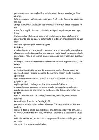 pessoas de uma mesma família, incluindo as crianças as crianças. Nos
pênfigos
foliáceos surgem bolhas que se rompem facilmente, formando escamas.
Ele não
atinge as mucosas. As lesões costumam aparecer nas áreas expostas ao
sol,
como face, região do couro cabeludo, e depois espalham para o corpo
todo.
O diagnóstico é feito pelo exame clinico feito pelo dermatologista e
confirmando por biopsia. O tratamento é feito com medicamento de uso
oral e
controle rigoroso pelo dermatologista
Urticária
A urticária é uma doença muito comum, caracterizada pela formação de
placas avermelhadas na p0ela que causam muita coceira ou sensação de
queimação. Podem se formar placas isoladas ou em grupos, em qualquer
local
do corpo. Essas desaparecem espontaneamente em algumas áreas, sem
deixar
marcas.
As lesões da urticária variam de tamanho, e podem formar áreas de
edemas ( placas roxas) e inchaços. Geralmente coçam muito e podem
apresentar
sensações de queimação. Quando a urticária acomete os abios, as
pálpebras ou
órgãos genitais o inchaço regride em monos de 24 horas.
A urticária pode aparecer com uma reação do organismo a alergias,
produtos químicos, alimentos ou medicamento. Alguns alimentos que
podem
causar urticárias são: castanhas, chocolates, tomates, ovos, leite e
corantes
Cetep Caxias Apostila de Depilação 60
presentes nos alimentos industrializados. Entre os medicamentos que
podem
causar a doença estão os antibióticos analgésicos, sedativos, antiácidos,
vitaminas, e laxantes. Por isso, o melhor tratamento é descobrir a causa
da
urticária e evitar o contato com esse agente além dos antialérgicos que
deverão
ser prescritos pelo dermatologista.
 