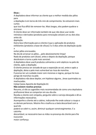 Dicas :
A depiladora deve informar ao cliente que a melhor medida dos pêlos
para
a depilação é em torno de três mm de comprimento. Se estiverem mais
curtos
que isso fica difícil de remover-los. Mais longos, eles podem quebrar e
encravar.
O cliente deve ser informado também de que não deve usar ácido
retinóico e derivados (produtos para renovação celular) um ou dois dias
antes da
depilação.
Outra boa informação para o cliente é que a aplicação de produtos
esfoliantes (produtos a base de sílicas) 3 a 5 dias antes da depilação ajuda
a
evitar pêlos encravados.
No dia de arrancar os pêlos....pele absolutamente limpa!
Nada de produtos com álcool, antes e depois da depilação, porque
desidratam e torna a pele mais sensível.
A depiladora deve usar4 produtos calmantes e anti-sépticos na pele do
cliente, após a depilação.
O cliente precisa ser avisado de que a exposição ao sol, antes e após a
depilação, deixa a pele mais vulnerável ao risco de manchas.
É preciso ter um cuidado maior com morenas e negras, porque há mais
perigo de manchas na pele.
A depiladora não deve depilar, em hipótese alguma , áreas queimadas ou
machucadas.
Cetep Caxias Apostila de Depilação 61
Não existem receitas precisas
Resumo, aí vão as sugestões mais recomendadas de como uma depiladora
profissional deve se comportar em seu dia-dia.
Receba o cliente com simpatia, pergunte sobre o serviço desejado e dê as
informações necessárias.
Acompanhe o cliente até a cabine, indicando-lhe onde colocar a roupa e
os demais pertences. Mostre-lhe a toalha ou a bata descartável com a
qual ele
poderá se cobrir e, assim, diminuir qualquer constrangimentos. E a
calcinha
descartável, se necessário lave as mãos na presença do cliente para lhe
transmitir
maior confiança.
 