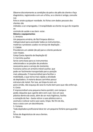 Observe discretamente as condições da pele e do pêlo do cliente e faça
diagnóstico, registrando-o em um a ficha, se o cliente é antigo, consulte
sua
ficha e anote qualquer novidade. As fichas com dados pessoais dos
clientes são
métodos a ser empregados. E tranqüilidade ao cliente no que diz respeito
ao
controle de saúde e seu bem- estar.
Móveis e equipamentos
1. Armário
Um pequeno armário, de fácil limpeza diária e
indispensável para acomodar todos os instrumentos ,
matérias e produtos usados no serviço de depilação .
2. Cabide
Providencie um cabide (de pé) para o cliente pendurar
suas roupas.
Cetep Caxias Apostila de Depilação 62
3. Carrinho auxiliar
Serve como base para os instrumentos
selecionados e as porções de produtos
necessárias para o serviço do momento.
Funciona como um armário móvel auxiliar, que
pode ser facilmente transportado para a posição
mais adequada. É imprescindível para facilitar a
mobilidade, o que torna mais rápida a atividade
da depiladora. A maioria desses carrinhos possui
estrutura de metal. Por isso, ao limpa-lo com um
pano úmido, não esqueça de secá-lo muito bem para que não enferruje.
4. Cesto
É imprescindível uma pequena lixeira portátil, com tampa e
pedal, daquelas que a gente abre com o pé. Use um saco
plástico dentro do cesto, além de ser mais higiênico, facilita
a remoção do lixo – basta retirar o saco plástico com o
acúmulo e colocar outro saco vazio, limpo. No fim do dia,
leva o cesto com um desinfetante.
5. Fichário
Toda depiladora profissional deve ter um pequeno fichário para guardar
as
fichas de diagnósticos de seus clientes.
6- Maca
 
