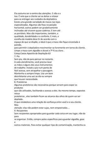 Ela costuma ser o centro das atenções. E não e a
toa. É nela que o cliente vai se deitar e relaxar
para se entregar aos cuidados da depiladora.
Existe uma grande variedade de macas nas lojas
especializadas. Algumas são fixas na posição
horizontal, outras podem ser gradativamente
inclinadas até virarem quase cadeiras. E tem até
as portáteis. Mas são importantes, também, a
qualidade, durabilidade e o conforto. E mais, a
escolha do modelo deve Sr de acordo com o
espaço de que se dispõe, o ideal é que a maca não fique encostada á
parede,
para permitir á depiladora movimentar-se livremente em torno do cliente.
Limpe a maca com algodão e álcool a 7ª % ou cloro .
Cetep Caxias Apostila de Depilação 63
7. Pia
Sem pia, não da para pensar no restante.
A cada atendimento, você precisa lavar
as mãos e alguns dos seus instrumentos
de trabalho. Instale a pia num ponto de
fácil acesso, sem atrapalhar a passagem.
Mantenha-a sempre limpa. Use um bom
desinfetante uma vez ao dia ou sempre
que houver necessidade.
8. Prateleiras
Algumas prateleiras são necessárias porque servem para expor os
produtos
que são utilizados, facilitando o acesso a eles. Ao mesmo tempo, expostos
nessa
prateleiras , eles também ficam ao alcance dos olhos de quem vai ser
depilado .
O que estabelece uma relação de confiança entre você e o seu cliente.
Mas
atenção: elas não podem estar sujas, nem empoeiradas....
9. Recipientes
Sem recipientes apropriados para guardar cada coisa em seu lugar, não da
para
se organizar. Então, compre potes específicos para guardar algodão, gaze
e
outros materiais. Para evitar qualquer tipo de contaminação, mantenha os
 