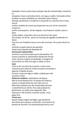tampados e lave-os para evitar qualquer tipo de contaminação, mantenha
os
tampados e lave-os periodicamente, com água e sabão. Você pode utilizar
também um pano embebido em clorexidina para limpeza.
Atenção: geralmente a escadinha é comprada em conjunto com a maca,
mas já
existem modelos de macas que dispensam seu uso. Se for necessário
comprá-la ,
prefira uma pequena , de dois degraus. Sua limpeza é simples: passe o
pano
úmido, depois, seque bem, pois sua estrutura é de metal.
Para limpar um roll-on , passe um chumaço de algodão umedecido em
álcool.
Faça isso com freqüência para a cera não acumular. M as passe álcool no
refil,
somente na parte externa do aparelho.
Cetep Caxias Apostila de Depilação 64
Escova para sobrancelhas
Já existe a escovinha própria para sobrancelhas. Ela
escova e penteia as sobrancelhas dando-lhes formas
antes, durante e depois da depilação. A lavagem da
escova deve ser feita com água e sabão ou cloro.
Lupa
Trata-se de uma lente de aumento, muitas vezes
necessária para observar melhor os pelos encravados e
algumas irritações da pele.
Ao lavar a lupa com água e sabão, cuidado para não
arranhar a lente.
Palitos de madeiras. (abaixadores de língua)
Não há como dispensá-los. Os palitos de madeiras
evitam o contato direto de suas mãos com os
diferentes produtos que são manipulados durante
o atendimento ao cliente. Para cada produto há,
geralmente, um palito mais adequado. Não
improvise e não reutilize os palitos usados. Usou,
jogue fora.
Termo cera
Aquela antiga imagem do fogão a gás portátil de
duas bocas para aquecer ou derreter a cera dentro de
panelas de alumínio, foi substituída pelo termo cera!
 