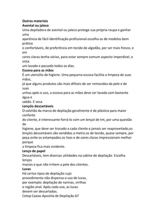 Outros materiais
Avental ou jaleco
Uma depiladora de avental ou jaleco protege sua própria roupa e ganhar
uma
aparência de fácil identificação profissional.escolha os de modelos bem
prático
e confortáveis, de preferência em tecido de algodão, por ser mais fresco, e
em
cores claras.tenha vários, para estar sempre comum aspecto imperdível, e
vista
um lavado e passado todos os dias.
Escova para as mãos
É um utensílio de higiene. Uma pequena escova facilita a limpeza de suas
mãos,
já que alguns produtos são mais difíceis de ser removidos da pele e de
suas
unhas.após o uso, a escova para as mãos deve ser lavada com bastante
água e
sabão. E seca.
Lençóis descartáveis
O colchão da marca de depilação geralmente é de plástico para maior
conforto
do cliente, é interessante forrá-lo com um lençol de tnt, por uma questão
de
higiene, que deve ser trocado a cada cliente e jamais ser reaproveitado,os
lençóis descartáveis são vendidos a metro.os de tecido, quase sempre, por
peça.evite os estampados.os lisos e de cores claras impressionam melhor
porque
a limpeza fica mais evidente.
Lenço de papel
Descartáveis, tem diversas utilidades na cabine de depilação. Escolha
lenços
macios e que não irritem a pele dos clientes.
Luvas
Há certos tipos de depilação cujo
procedimento não dispensa o uso de luvas,
por exemplo: depilação de narinas, virilhas
e região anal. Após cada uso, as luvas
devem ser descartadas.
Cetep Caxias Apostila de Depilação 67
 