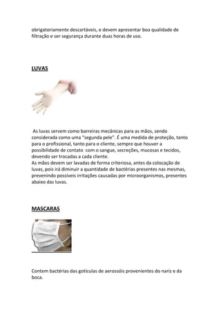 obrigatoriamente descartáveis, e devem apresentar boa qualidade de
filtração e ser segurança durante duas horas de uso.




LUVAS




 As luvas servem como barreiras mecânicas para as mãos, sendo
considerada como uma “segunda pele”. É uma medida de proteção, tanto
para o profissional, tanto para o cliente, sempre que houver a
possibilidade de contato com o sangue, secreções, mucosas e tecidos,
devendo ser trocadas a cada cliente.
As mãos devem ser lavadas de forma criteriosa, antes da colocação de
luvas, pois irá diminuir a quantidade de bactérias presentes nas mesmas,
prevenindo possíveis irritações causadas por microorganismos, presentes
abaixo das luvas.




MASCARAS




Contem bactérias das gotículas de aerossóis provenientes do nariz e da
boca.
 