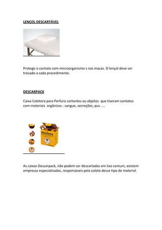LENÇOL DESCARTÁVEL




Protege o contato com microorganismo s nas macas. O lençol deve ser
trocado a cada procedimento.



DESCARPACK

Caixa Coletora para Perfuro cortantes ou objetos que tiveram contatos
com materiais orgânicos : sangue, secreções, pus .....




As caixas Descarpack, não podem ser descartadas em lixo comum, existem
empresas especializadas, responsáveis pela coleta desse tipo de material.
 