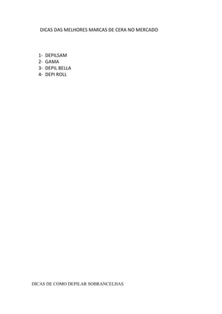 DICAS DAS MELHORES MARCAS DE CERA NO MERCADO



  1-   DEPILSAM
  2-   GAMA
  3-   DEPIL BELLA
  4-   DEPI ROLL




DICAS DE COMO DEPILAR SOBRANCELHAS
 