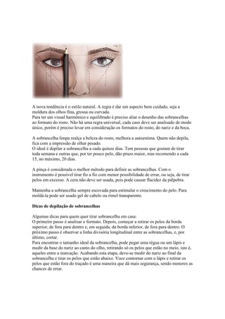 A nova tendência é o estilo natural. A regra é dar um aspecto bem cuidado, seja a
moldura dos olhos fina, grossa ou curvada.
Para ter um visual harmônico e equilibrado é preciso aliar o desenho das sobrancelhas
ao formato do rosto. Não há uma regra universal, cada caso deve ser analisado de modo
único, porém é preciso levar em consideração os formatos do rosto, do nariz e da boca.

A sobrancelha limpa realça a beleza do rosto, melhora a autoestima. Quem não depila,
fica com a impressão de olhar pesado.
O ideal é depilar a sobrancelha a cada quinze dias. Tem pessoas que gostam de tirar
toda semana e outras que, por ter pouco pelo, dão prazo maior, mas recomendo a cada
15, no máximo, 20 dias.

A pinça é considerada o melhor método para definir as sobrancelhas. Com o
instrumento é possível tirar fio a fio com menor possibilidade de errar, ou seja, de tirar
pelos em excesso. A cera não deve ser usada, pois pode causar flacidez da pálpebra.

Mantenha a sobrancelha sempre escovada para estimular o crescimento do pelo. Para
moldá-la pode ser usado gel de cabelo ou rímel transparente.

Dicas de depilação de sobrancelhas

Algumas dicas para quem quer tirar sobrancelha em casa:
O primeiro passo é analisar o formato. Depois, começar a retirar os pelos da borda
superior, de fora para dentro e, em seguida, da borda inferior, de fora para dentro. O
próximo passo é observar a linha divisória longitudinal entre as sobrancelhas, e, por
último, cortar.
Para encontrar o tamanho ideal da sobrancelha, pode pegar uma régua ou um lápis e
medir da base do nariz ao canto do olho, retirando só os pelos que estão no meio, isto é,
aqueles entre a marcação. Acabando esta etapa, deve-se medir do nariz ao final da
sobrancelha e tirar os pelos que estão abaixo. Voce contornar com o lápis e retirar os
pelos que estão fora do traçado é uma maneira que dá mais segurança, sendo menores as
chances de errar.
 