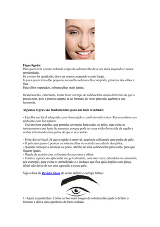 Fique ligada:
Para quem tem o rosto redondo o tipo da sobrancelha deve ser mais arqueado e nunca
arredondado.
Se o rosto for quadrado, deve ser menos arqueado e mais largo.
Já para quem tem olho pequeno aconselho sobrancelha comprida, próxima dos olhos e
fina.
Para olhos separados, sobrancelhas mais juntas.

Desaconselho, entretanto, tentar fazer um tipo de sobrancelha muito diferente do que a
pessoa tem, pois é preciso adaptá-la ao formato do rosto para não quebrar a sua
harmonia.

Algumas regras são fundamentais para um bom resultado:

- Escolha um local adequado, com iluminação e conforto suficientes. Recomenda-se um
ambiente com luz natural.
- Use um bom espelho, que permita ver muito bem todos os pêlos, mas evite os
instrumentos com lente de aumento, porque pode ter uma visão distorcida da região e
acabar eliminando mais pelos do que o necessário.

- Evite dor no local. Já que a região é sensível, anestesie utilizando uma pedra de gelo.
- O próximo passo é pentear as sobrancelhas no sentido ascendente dos pêlos;
- Quando começar a arrancar os pêlos, alterne de uma sobrancelha para outra, para que
fiquem iguais.
- Depile de acordo com o formato do seu rosto e olhos.
- Finalize o processo aplicando um gel calmante, com aloe vera, calendula ou camomila,
por exemplo, para evitar a vermelhidão e o inchaço que fica após depilar com pinça,
afinal não deixa de ser uma agressão a nossa pele.

Siga a dica da Revista Gloss de como definir e corrigir falhas:




1 -Apare as pontinhas: Cortar os fios mais longos da sobrancelha ajuda a definir o
formato e deixa uma aparência de bem cuidada.
 