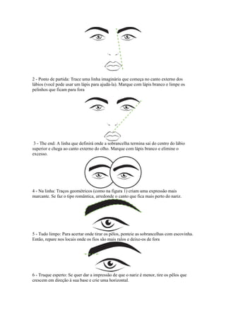 2 - Ponto de partida: Trace uma linha imaginária que começa no canto externo dos
lábios (você pode usar um lápis para ajudá-la). Marque com lápis branco e limpe os
pelinhos que ficam para fora




 3 - The end: A linha que definirá onde a sobrancelha termina sai do centro do lábio
superior e chega ao canto externo do olho. Marque com lápis branco e elimine o
excesso.




4 - Na linha: Traços geométricos (como na figura 1) criam uma expressão mais
marcante. Se faz o tipo romântica, arredonde o canto que fica mais perto do nariz.




5 - Tudo limpo: Para acertar onde tirar os pêlos, penteie as sobrancelhas com escovinha.
Então, repare nos locais onde os fios são mais ralos e deixe-os de fora




6 - Truque esperto: Se quer dar a impressão de que o nariz é menor, tire os pêlos que
crescem em direção à sua base e crie uma horizontal.
 