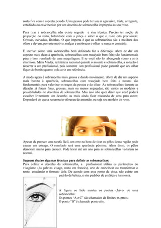 rosto fica com o aspecto pesado. Uma pessoa pode ter um ar agressivo, triste, arrogante,
entediado ou envelhecido por um desenho de sobrancelha impróprio ao seu rosto.

Para tirar a sobrancelha não existe segredo e sim técnica. Precisa ter noção de
proporção do rosto, habilidade com a pinça e saber o que o rosto esta precisando:
Grossas, curvadas, fininhas. O que importa é que as sobrancelhas são a moldura dos
olhos e devem, por este motivo, realçar e enobrecer o olhar e nunca o contrário.

É incrível como uma sobrancelha bem delineada faz a diferença. Além de dar um
aspecto mais clean à aparência, sobrancelhas com tracejado bem feito são fundamentais
para o bom resultado de uma maquilagem. E se você não foi abençoada como a atriz
charmosa, Malu Mader, referência nacional quando o assunto é sobrancelha, a solução é
recorrer a um profissional, pois somente um profissional pode garantir que seu olhar
fique tão bonito quanto o da atriz em referência.

A moda agora é sobrancelha mais grossa e dando movimento. Além de dar um aspecto
mais bonito à aparência, sobrancelhas com tracejado bem feito e natural são
fundamentais para valorizar os traços da pessoa e do olhar. As sobrancelhas durante as
décadas já foram finas, grossas, mais ou menos arqueadas, são vários os modelos e
possibilidades de desenhos de sobrancelha. Mas isso não quer dizer que você poderá
escolher livremente um desenho ou mais ainda ficar mudando de uma para outro:
Dependerá do que a natureza te ofereceu de antemão, ou seja seu modelo de rosto.




Apesar de parecer uma tarefa fácil, um erro na hora de tirar os pêlos dessa região pode
causar um estrago. O resultado será uma aparência péssima. Além disso, os pêlos
demoram muito para crescer. Pode levar até um ano para as sobrancelhas voltarem ao
normal.

Seguem abaixo algumas técnicas para definir as sobrancelhas:
Para definir o desenho da sobrancelha, a profissional utiliza os parâmetros do
visagismo (da palavra visage, rosto em francês), arte de embelezar ou transformar o
rosto, estudando o formato dele. De acordo com esse ponto de vista, não existe um
                          padrão de beleza, e sim padrões de estética e harmonia.



                           A figura ao lado mostra os pontos chaves de uma
                           sobrancelha:
                           Os pontos “A e C” são chamados de limites externos;
                           O ponto “B” é chamado ponto alto.
 