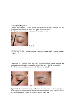 Como achar estes pontos:
Com um lápis você traça a linha vertical saindo do canto do nariz, seguindo reto para
cima, para o canto interno do rosto, você acaba de achar o ponto A.
Os pêlos que estiverem antes do ponto A devem ser retirados.




                             Ponto A


IMPORTANTE – Você tem que encostar o lápis reto, empurrando a sua narina, para
que fique reto.




Com o lápis faça a mesma coisa, mas agora saindo do canto da narina, passando pelo
canto externo do olho até a sobrancelha (ponto C) que será o final da sobrancelha.
Os pelos que estiverem depois deste ponto C devem ser retirados.




                             Ponto C

O ponto alto B, o mais importante, vai do canto da narina e passa pelo meio da pupila,
onde chega ao foco mais alto dela. Este ponto dará a expressão maior dos olhos, e deve
estar acompanhando o resto da sobrancelha, porém evidenciado.
 
