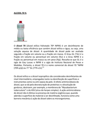 ALCOOL 70 %




O álcool 70 (álcool etílico hidratado 70º INPM) é um desinfetante de
média ou baixa eficiência que contém álcool etílico e água, ou seja, uma
solução aquosa de álcool. A quantidade de álcool pode ser avaliada
segundo a fração em volume ou a fração em massa. O Grau GL (°GL) é a
fração em volume ou percentual em volume (%v) e o Grau INPM é a
fração ou percentual em massa ou em peso (%p). Ressalta-se que GL é a
sigla de Gay Lussac e INPM é a sigla de Instituto Nacional de Pesos e
Medidas. Portanto, o álcool 70 é o nome comercial do álcool 70 °INPM
(70% p/p) ou 77 °GL (77% v/v).[1]


Os álcool etílico e o álcool isopropílico são considerados desinfetantes de
nível intermediário, empregados tanto na desinfecção de superfícies e
instrumentos como na anti-sepsia da pele. O efeito antimicrobiano do
álcool, que se dá pela desnaturação de proteínas e a dissolução de
gorduras, destroem, por exemplo, a membrana do “Mycobacterium
tuberculosis” e do HSV (vírus do herpes simples). A ação antimicrobiana
do álcool não é efetiva na presença de matéria orgânica que, quando
aderida à superfície do material a ser desinfetado, funciona como uma
barreira mecânica à ação do álcool sobre os microrganismos.
 