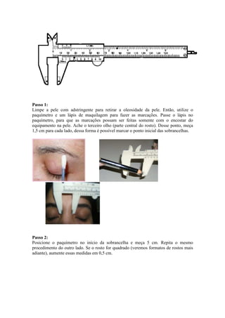 Passo 1:
Limpe a pele com adstringente para retirar a oleosidade da pele. Então, utilize o
paquímetro e um lápis de maquilagem para fazer as marcações. Passe o lápis no
paquímetro, para que as marcações possam ser feitas somente com o encostar do
equipamento na pele. Ache o terceiro olho (parte central do rosto). Desse ponto, meça
1,5 cm para cada lado, dessa forma é possível marcar o ponto inicial das sobrancelhas.




Passo 2:
Posicione o paquímetro no início da sobrancelha e meça 5 cm. Repita o mesmo
procedimento do outro lado. Se o rosto for quadrado (veremos formatos de rostos mais
adiante), aumente essas medidas em 0,5 cm.
 