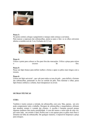 Passo 3:
No ponto central, coloque o paquímetro e marque onde começa a curvatura.
Para marcar a espessura das sobrancelhas, atente-se para o fato: se os olhos estiverem
abertos a medida será de 2 cm; Fechados de 2,5 cm.




Passo 4:
Utilize o pente para colocar os fios para fora das marcações. Utilize a pinça para retirar
o                        excesso                         de                          fios.

Passo 5:
Passe um lápis branco para definir melhor a forma e apare os pêlos mais longos com a
tesoura.

Passo 6:
Utilize um lápis universal – que vale para todos os tons de pele – para definir o formato
das sobrancelhas, penteando os fios no sentido do pêlo. Para iluminar o olhar, passe
lápis branco embaixo e esfume, fazer desaparecer ou esvair.




OUTRAS TÉCNICAS


CERA

Também é muito comum a retirada, da sobrancelha, com cera. Mas, apenas, um erro
pode comprometer todo o trabalho. Designer de sobrancelhas e maquiladores, afirmam
que atendem sempre à vontade das clientes. A escolha é bastante pessoal porque
algumas mulheres têm muita sensibilidade. A cera dói menos e retira tudo de uma vez,
por outro lado, um errinho é fatal. Prefira usar a cera apenas para os pêlos mais finos e
distantes da linha da sobrancelha. De qualquer maneira, é impossível dispensar a pinça
para retoques.
 