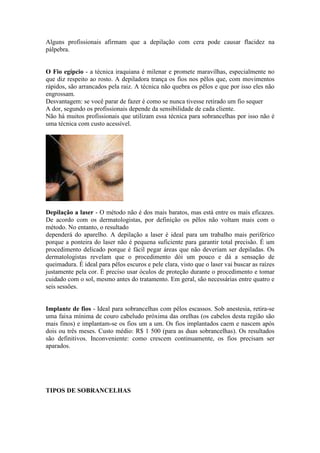 Alguns profissionais afirmam que a depilação com cera pode causar flacidez na
pálpebra.


O Fio egípcio - a técnica iraquiana é milenar e promete maravilhas, especialmente no
que diz respeito ao rosto. A depiladora trança os fios nos pêlos que, com movimentos
rápidos, são arrancados pela raiz. A técnica não quebra os pêlos e que por isso eles não
engrossam.
Desvantagem: se você parar de fazer é como se nunca tivesse retirado um fio sequer
A dor, segundo os profissionais depende da sensibilidade de cada cliente.
Não há muitos profissionais que utilizam essa técnica para sobrancelhas por isso não é
uma técnica com custo acessível.




Depilação a laser - O método não é dos mais baratos, mas está entre os mais eficazes.
De acordo com os dermatologistas, por definição os pêlos não voltam mais com o
método. No entanto, o resultado
dependerá do aparelho. A depilação a laser é ideal para um trabalho mais periférico
porque a ponteira do laser não é pequena suficiente para garantir total precisão. É um
procedimento delicado porque é fácil pegar áreas que não deveriam ser depiladas. Os
dermatologistas revelam que o procedimento dói um pouco e dá a sensação de
queimadura. É ideal para pêlos escuros e pele clara, visto que o laser vai buscar as raízes
justamente pela cor. É preciso usar óculos de proteção durante o procedimento e tomar
cuidado com o sol, mesmo antes do tratamento. Em geral, são necessárias entre quatro e
seis sessões.


Implante de fios - Ideal para sobrancelhas com pêlos escassos. Sob anestesia, retira-se
uma faixa mínima de couro cabeludo próxima das orelhas (os cabelos desta região são
mais finos) e implantam-se os fios um a um. Os fios implantados caem e nascem após
dois ou três meses. Custo médio: R$ 1 500 (para as duas sobrancelhas). Os resultados
são definitivos. Inconveniente: como crescem continuamente, os fios precisam ser
aparados.




TIPOS DE SOBRANCELHAS
 