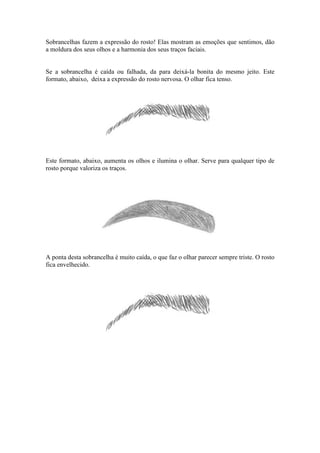 Sobrancelhas fazem a expressão do rosto! Elas mostram as emoções que sentimos, dão
a moldura dos seus olhos e a harmonia dos seus traços faciais.


Se a sobrancelha é caída ou falhada, da para deixá-la bonita do mesmo jeito. Este
formato, abaixo, deixa a expressão do rosto nervosa. O olhar fica tenso.




Este formato, abaixo, aumenta os olhos e ilumina o olhar. Serve para qualquer tipo de
rosto porque valoriza os traços.




A ponta desta sobrancelha é muito caída, o que faz o olhar parecer sempre triste. O rosto
fica envelhecido.
 