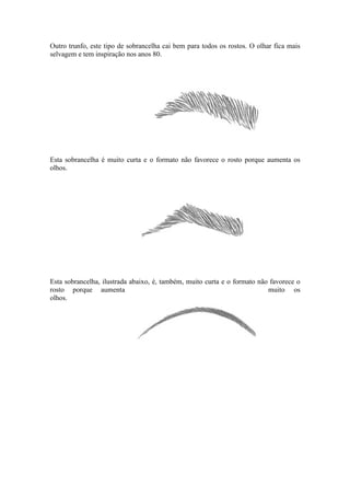 Outro trunfo, este tipo de sobrancelha cai bem para todos os rostos. O olhar fica mais
selvagem e tem inspiração nos anos 80.




Esta sobrancelha é muito curta e o formato não favorece o rosto porque aumenta os
olhos.




Esta sobrancelha, ilustrada abaixo, é, também, muito curta e o formato não favorece o
rosto porque aumenta                                                      muito os
olhos.
 