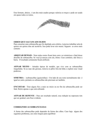 Este formato, abaixo, é um dos mais usados porque valoriza os traços e pode ser usado
em quase todos os rostos.




ERROS QUE SALTAM AOS OLHOS
Para consertar uma sobrancelha que foi depilada sem critério, é preciso trabalhar nela de
quinze em quinze dias até acertá-la. Isso pode levar seis meses. Seguem os erros mais
comuns:


ARQUEAR DEMAIS - Nem todos rostos ficam bem com o ar misterioso e fatal desse
desenho de sobrancelha. Se você já nasceu com ela, ótimo. Caso contrário, não force a
barra. O resultado certamente ficará artificial;


AFINAR MUITO - Atitudes típicas de modelo, que vive com as sobrancelhas
maquiladas. Se as suas são grossas, remova os pêlos fora da linha e explore esse visual
poderoso.


SIMETRIA - (sobrancelhas iguaiszinhas) - Um lado do seu rosto normalmente não é
igual ao outro, portanto as sobrancelhas não precisam ser também.


ENCURTAR - Tirar alguns fios a mais no início ou no fim da sobrancelha pode ser
fatal. Retire apenas o que está sobrando


AFINAR DE REPENTE - Para um resultado natural, essa redução na espessura tem
que ser gradual, sem ficar evidente.



CORRIGINDO AS SOBRANCELHAS

A forma das sobrancelhas pode depender da forma dos olhos. Caso haja algum dos
seguintes problemas, use estes truques para equilibrar:
 