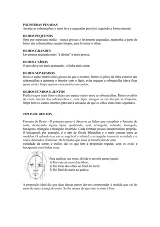 PÁLPEBRAS PESADAS
Arranje as sobrancelhas o mais leve e arqueadas possível, seguindo a forma natural;

OLHOS PEQUENOS
Opte por espessura média – nunca grossas e levemente arqueadas, mantenha a parte de
baixo das sobrancelhas sempre limpas, para levantar o olhar;

OLHOS GRANDES
Levemente arqueada mais “à direita” e mais grossa;

OLHOS CAÍDOS
O arco deve ser mais acentuado, a linha mais curta;

OLHOS SEPARADOS
Deixe o canto interno mais grosso do que o externo. Retire os pêlos da linha exterior das
sobrancelhas e aumente o interior com o lápis, evite arquear a sobrancelha (deve ficar
quase reta) e limpe apenas o necessário nos cantos;

OLHOS FUNDOS E JUNTOS
Prefira traços mais finos e deixe um espaço maior entre as sobrancelhas. Retire os pêlos
do canto interior das sobrancelhas e, com lápis, alongue as em direção as têmporas,
limpe bem os cantos internos para dar a sensação de que os olhos estão mais separados.


TIPOS DE ROSTOS

Formato do Rosto - O primeiro passo é observar as linhas que compõem o formato do
rosto, destacando alguns tipos: quadrando, oval, retangular, redondo, losangulo,
hexágono, triângulo e triangulo invertido. Cada formato possui características próprias.
O hexagonal, por exemplo, é o tipo de Gisele Bündchen e o mais comum entre as
modelos. O redondo tem um ar angelical e infantil, o retangular transmite seriedade e o
oval é delicado e feminino. Os formatos que mais se beneficiam de uma
variedade de cortes e estilos são os que têm a proporção regular, com os ovais e
hexagonais com linhas retas.


                    Para analisar seu rosto, divida-o em três partes iguais:
                    1) Da testa ao meio dos olhos;
                    2) Do meio dos olhos ao final do nariz;
                    3) Do final do nariz ao queixo.



A proporção ideal diz que duas dessas partes devem corresponder à medida que vai do
meio do nariz à maçã do rosto. Se for menor do que isso, o rosto é fino.
 