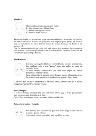 Tipo Oval


               São divididos simetricamente em 3 partes:
               1 - linha dos cabelos - sobrancelhas;
               2 - sobrancelhas - ponta do nariz ;
               3 - ponta do nariz - queixo;


São caracterizados por serem mais largos nas maçãs-do-rosto e se estreita ligeiramente
em direção ao queixo. A testa é um pouquinho mais larga do que o queixo. Os ossos da
face são dominantes e o rosto diminui abaixo das maças do rosto, em direção a um
queixo oval.
Esse é o rosto mais comum que existe e se você reparar bem, a maioria das pessoas tem
esse formato, Considerado geralmente como o formato ideal e é também favorecido por
virtualmente qualquer tipo de estilo.


Tipo Redondo

               Um rosto sem ângulos definidos com tendência a ser mais largo na linha
               das maçãs-do-rosto e com "cantos" mais suavizados ao longo do
               maxilar e fronte.
               O rosto redondo caracteriza-se por uma testa ampla, no sentido
               horizontal e curto na vertical.
               Passa a impressão de que está acima do peso, mesmo não estando, o que
               faz o pescoço parecer curto. A ilusão ocorre porque a face é larga.

O objetivo para um rosto arredondado é adicionar altura, fazendo com que o mesmo
pareça mais "comprido", evitando volume.


Tipo Triangulo
O rosto de formato triangular tem uma testa mais estreita que se torna gradualmente
mais cheia nas áreas do queixo e da face.
Queixo fino, testa larga e o rosto um pouco saliente nas laterais.


Triângulo Invertido / Coração


               Este formato está caracterizado por uma fronte larga e uma linha do
               maxilar e queixo estreito.
               Aumentar o volume no queixo, trará equilíbrio ao rosto.
 