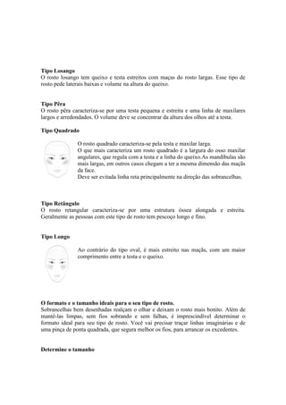 Tipo Losango
O rosto losango tem queixo e testa estreitos com maças do rosto largas. Esse tipo de
rosto pede laterais baixas e volume na altura do queixo.


Tipo Pêra
O rosto pêra caracteriza-se por uma testa pequena e estreita e uma linha de maxilares
largos e arredondados. O volume deve se concentrar da altura dos olhos até a testa.

Tipo Quadrado

               O rosto quadrado caracteriza-se pela testa e maxilar larga.
               O que mais caracteriza um rosto quadrado é a largura do osso maxilar
               angulares, que regula com a testa e a linha do queixo.As mandíbulas são
               mais largas, em outros casos chegam a ter a mesma dimensão das maçãs
               da face.
               Deve ser evitada linha reta principalmente na direção das sobrancelhas.



Tipo Retângulo
O rosto retangular caracteriza-se por uma estrutura óssea alongada e estreita.
Geralmente as pessoas com este tipo de rosto tem pescoço longo e fino.


Tipo Longo

               Ao contrário do tipo oval, é mais estreito nas maçãs, com um maior
               comprimento entre a testa e o queixo.




O formato e o tamanho ideais para o seu tipo de rosto.
Sobrancelhas bem desenhadas realçam o olhar e deixam o rosto mais bonito. Além de
mantê-las limpas, sem fios sobrando e sem falhas, é imprescindível determinar o
formato ideal para seu tipo de rosto. Você vai precisar traçar linhas imaginárias e de
uma pinça de ponta quadrada, que segura melhor os fios, para arrancar os excedentes.


Determine o tamanho
 