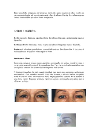 Trace uma linha imaginária da lateral do nariz até o canto interno do olho, e outra do
mesmo ponto inicial até a ponta externa do olho. A sobrancelha não deve ultrapassar os
limites estabelecidos por essas linhas imaginárias.




ACERTE O FORMATO:


Rosto redondo: direcione a ponta externa da sobrancelha para a extremidade superior
da orelha.

Rosto quadrado: direcione a ponta externa da sobrancelha para a metade da orelha.

Rosto oval: direcione para baixo a extremidade externa da sobrancelha. A curvatura é
mais acentuada do que nos outros tipos de rosto.


Preencha as falhas:

Com uma escova de cerdas macias, penteie a sobrancelha no sentido contrário à raiz e,
em seguida no sentido natural, levantando os fios. Faça riscos delicados nas falhas com
um lápis do tom dos fios e outro de cor um pouco mais escura.

A henna sobrancelhas é a mais recente novidade para quem quer aumentar o volume das
sobrancelhas. Este método é natural, cobre fios brancos, e encobre falhas nos pêlos,
além de dar um efeito encantador no rosto. O procedimento demora de 40 minutos à
uma hora, e antes de passar a tintura, é preciso acertar a sobrancelha com pinça para o
efeito ser perfeito.
 