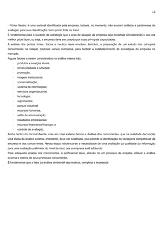 12
· Ponto Neutro: é uma variável identificada pela empresa; todavia, no momento, não existem critérios e parâmetros de
avaliação para sua classificação como ponto forte ou fraco.
É fundamental para o sucesso da estratégia que a área de atuação da empresa seja escolhida considerando o que ela
melhor pode fazer, ou seja, a empresa deve ser puxada por suas principais capacidades.
A análise dos pontos fortes, fracos e neutros deve envolver, também, a preparação de um estudo dos principais
concorrentes na relação produtos versus mercados, para facilitar o estabelecimento de estratégias da empresa no
mercado.
Alguns fatores a serem considerados na análise interna são:
· produtos e serviços atuais;
· novos produtos e serviços;
· promoção;
· imagem institucional;
· comercialização;
· sistema de informações;
· estrutura organizacional;
· tecnologia;
· suprimentos;
· parque industrial;
· recursos humanos;
· estilo de administração;
· resultados empresariais;
· recursos financeiros/finanças; e
· controle de avaliação.
Ainda dentro do microambiente, mas em nível externo temos a Análise dos concorrentes, que na realidade decompõe
uma etapa da analise externa, entretanto, deve ser detalhada, pois permite a identificação de vantagens competitivas da
empresa e dos concorrentes. Nessa etapa, evidencia-se a necessidade de uma avaliação da qualidade da informação
para uma avaliação preliminar do nível de risco que a empresa está adotando.
Para adequada análise dos concorrentes, o profissional deve, através de um processo de empatia, efetuar a análise
externa e interna de seus principais concorrentes.
É fundamental que a fase da análise ambiental seja realista, completa e impessoal.
 