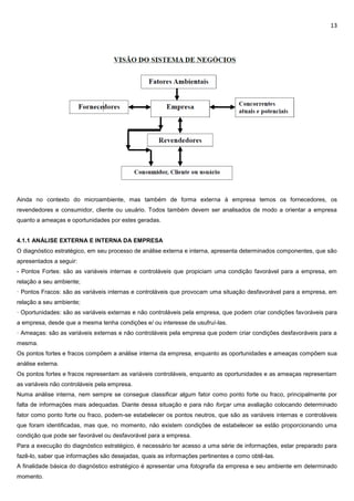 13
Ainda no contexto do microambiente, mas também de forma externa à empresa temos os fornecedores, os
revendedores e consumidor, cliente ou usuário. Todos também devem ser analisados de modo a orientar a empresa
quanto a ameaças e oportunidades por estes geradas.
4.1.1 ANÁLISE EXTERNA E INTERNA DA EMPRESA
O diagnóstico estratégico, em seu processo de análise externa e interna, apresenta determinados componentes, que são
apresentados a seguir:
- Pontos Fortes: são as variáveis internas e controláveis que propiciam uma condição favorável para a empresa, em
relação a seu ambiente;
· Pontos Fracos: são as variáveis internas e controláveis que provocam uma situação desfavorável para a empresa, em
relação a seu ambiente;
· Oportunidades: são as variáveis externas e não controláveis pela empresa, que podem criar condições favoráveis para
a empresa, desde que a mesma tenha condições e/ ou interesse de usufruí-las.
· Ameaças: são as variáveis externas e não controláveis pela empresa que podem criar condições desfavoráveis para a
mesma.
Os pontos fortes e fracos compõem a análise interna da empresa, enquanto as oportunidades e ameaças compõem sua
análise externa.
Os pontos fortes e fracos representam as variáveis controláveis, enquanto as oportunidades e as ameaças representam
as variáveis não controláveis pela empresa.
Numa análise interna, nem sempre se consegue classificar algum fator como ponto forte ou fraco, principalmente por
falta de informações mais adequadas. Diante dessa situação e para não forçar uma avaliação colocando determinado
fator como ponto forte ou fraco, podem-se estabelecer os pontos neutros, que são as variáveis internas e controláveis
que foram identificadas, mas que, no momento, não existem condições de estabelecer se estão proporcionando uma
condição que pode ser favorável ou desfavorável para a empresa.
Para a execução do diagnóstico estratégico, é necessário ter acesso a uma série de informações, estar preparado para
fazê-lo, saber que informações são desejadas, quais as informações pertinentes e como obtê-las.
A finalidade básica do diagnóstico estratégico é apresentar uma fotografia da empresa e seu ambiente em determinado
momento.
 