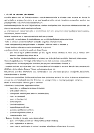 14
4.1.2 ANÁLISE EXTERNA DA EMPRESA
A análise externa tem por finalidade estudar a relação existente entre a empresa e seu ambiente em termos de
oportunidades e ameaças, bem como a sua atual posição produtos versus mercados e, prospectiva, quanto a sua
posição produtos versus mercados desejada no futuro.
O ambiente empresarial não é um conjunto estável, uniforme e disciplinado, mas um conjunto bastante dinâmico em que
atua, constantemente, grande quantidade de forças.
As empresas devem procurar aproveitar as oportunidades, bem como procurar amortecer ou absorver as ameaças ou,
simplesmente, adaptar-se a elas.
Deve-se considerar que as oportunidades certas serão escolhidas se:
· o foco residir na maximização de oportunidades e não na minimização das ameaças e de riscos;
· todas as principais oportunidades forem analisadas conjunta e sistematicamente;
· forem compreendidas quais oportunidades se adaptam à atividade básica da empresa; e
· houver equilíbrio entre oportunidades imediatas e de longo prazo.
A análise ambiental é, geralmente, usada sob dois enfoques:
· para resolver algum problema imediato que exija alguma decisão estratégica e, nesse caso, a interação entre
empresa e ambiente é em tempo real; e
· para identificar futuras oportunidades ou ameaças que ainda não foram percebidas claramente pela empresa.
O executivo pode buscar a informação ambiental de maneira direta ou indireta para duas fontes:
· fontes primárias, através de pesquisas realizadas pela empresa diretamente no ambiente; e
· fontes secundárias, sendo que neste caso a empresa obtém as informações do ambiente por agências governamentais
(IBGE etc.), Universidades, Bolsa de Valores, sociedades de classe, etc.
Naturalmente, o nível de detalhamento e de profundidade de cada uma dessas pesquisas vai depender, basicamente,
das necessidades da empresa.
Portanto, uma oportunidade devidamente usufruída pode proporcionar aumento dos lucros da empresa, enquanto uma
ameaça não administrada pode acarretar diminuição nos lucros previstos, ou mesmo prejuízos para a empresa.
Dentro do microambiente externo sugere-se identificar:
- Quanto aos consumidores, podem-se considerar:
· quem são e se estão aumentando ou diminuindo;
· onde estão localizados;
· como podem ser alcançados (estrutura de distribuição);
· qual a renda pessoal;
· qual a renda disponível;
· como compram;
· como se comportam;
· quais são suas tendências;
· quais seus padrões de qualidade;
· quais os compradores-chaves; e
· quais os usuários finais.
- Quanto à definição do mercado, podem-se considerar:
· qual a competição que existe por outros produtos (outras indústrias);
· qual a segmentação de mercado;
· qual o nível de padronização do produto e se existe potencial para diferenciação do produto;
 