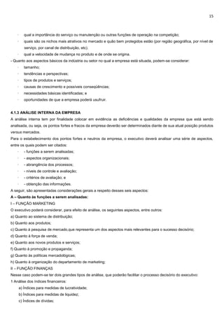 15
· qual a importância do serviço ou manutenção ou outras funções de operação na competição;
· quais são os nichos mais atrativos no mercado e quão bem protegidos estão (por região geográfica, por nível de
serviço, por canal de distribuição, etc).
· qual a velocidade de mudança no produto e de onde se origina.
- Quanto aos aspectos básicos da indústria ou setor no qual a empresa está situada, podem-se considerar:
· tamanho;
· tendências e perspectivas;
· tipos de produtos e serviços;
· causas de crescimento e possíveis conseqüências;
· necessidades básicas identificadas; e
· oportunidades de que a empresa poderá usufruir.
4.1.3 ANÁLISE INTERNA DA EMPRESA
A análise interna tem por finalidade colocar em evidência as deficiências e qualidades da empresa que está sendo
analisada, ou seja, os pontos fortes e fracos da empresa deverão ser determinados diante de sua atual posição produtos
versus mercados.
Para o estabelecimento dos pontos fortes e neutros da empresa, o executivo deverá analisar uma série de aspectos,
entre os quais podem ser citados:
· - funções a serem analisadas;
· - aspectos organizacionais;
· - abrangência dos processos;
· - níveis de controle e avaliação;
· - critérios de avaliação; e
· - obtenção das informações.
A seguir, são apresentadas considerações gerais a respeito desses seis aspectos:
A – Quanto às funções a serem analisadas:
I – FUNÇÃO MARKETING
O executivo poderá considerar, para efeito de análise, os seguintes aspectos, entre outros:
a) Quanto ao sistema de distribuição;
b) Quanto aos produtos;
c) Quanto à pesquisa de mercado,que representa um dos aspectos mais relevantes para o sucesso decisório;
d) Quanto à força de venda;
e) Quanto aos novos produtos e serviços;
f) Quanto à promoção e propaganda;
g) Quanto às políticas mercadológicas;
h) Quanto à organização do departamento de marketing;
II – FUNÇÃO FINANÇAS
Nesse caso podem-se ter dois grandes tipos de análise, que poderão facilitar o processo decisório do executivo:
1 Análise dos índices financeiros:
a) Índices para medidas de lucratividade;
b) Índices para medidas de liquidez;
c) Índices de dívidas;
 