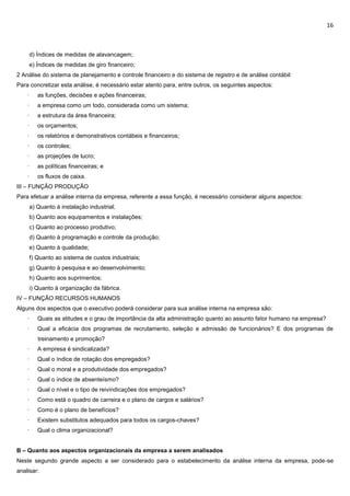 16
d) Índices de medidas de alavancagem;
e) Índices de medidas de giro financeiro;
2 Análise do sistema de planejamento e controle financeiro e do sistema de registro e de análise contábil:
Para concretizar esta análise, é necessário estar atento para, entre outros, os seguintes aspectos:
· as funções, decisões e ações financeiras;
· a empresa como um todo, considerada como um sistema;
· a estrutura da área financeira;
· os orçamentos;
· os relatórios e demonstrativos contábeis e financeiros;
· os controles;
· as projeções de lucro;
· as políticas financeiras; e
· os fluxos de caixa.
III – FUNÇÃO PRODUÇÃO
Para efetuar a análise interna da empresa, referente a essa função, é necessário considerar alguns aspectos:
a) Quanto à instalação industrial;
b) Quanto aos equipamentos e instalações;
c) Quanto ao processo produtivo;
d) Quanto à programação e controle da produção;
e) Quanto à qualidade;
f) Quanto ao sistema de custos industriais;
g) Quanto à pesquisa e ao desenvolvimento;
h) Quanto aos suprimentos;
i) Quanto à organização da fábrica.
IV – FUNÇÃO RECURSOS HUMANOS
Alguns dos aspectos que o executivo poderá considerar para sua análise interna na empresa são:
· Quais as atitudes e o grau de importância da alta administração quanto ao assunto fator humano na empresa?
· Qual a eficácia dos programas de recrutamento, seleção e admissão de funcionários? E dos programas de
treinamento e promoção?
· A empresa é sindicalizada?
· Qual o índice de rotação dos empregados?
· Qual o moral e a produtividade dos empregados?
· Qual o índice de absenteísmo?
· Qual o nível e o tipo de reivindicações dos empregados?
· Como está o quadro de carreira e o plano de cargos e salários?
· Como é o plano de benefícios?
· Existem substitutos adequados para todos os cargos-chaves?
· Qual o clima organizacional?
B – Quanto aos aspectos organizacionais da empresa a serem analisados
Neste segundo grande aspecto a ser considerado para o estabelecimento da análise interna da empresa, pode-se
analisar:
 