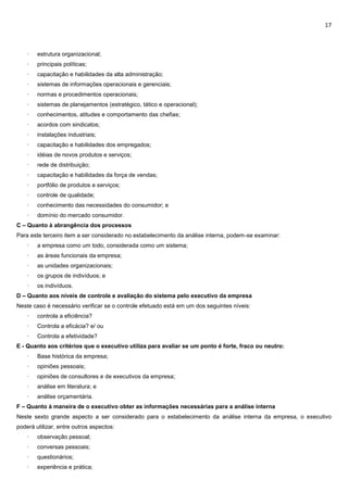 17
· estrutura organizacional;
· principais políticas;
· capacitação e habilidades da alta administração;
· sistemas de informações operacionais e gerenciais;
· normas e procedimentos operacionais;
· sistemas de planejamentos (estratégico, tático e operacional);
· conhecimentos, atitudes e comportamento das chefias;
· acordos com sindicatos;
· instalações industriais;
· capacitação e habilidades dos empregados;
· idéias de novos produtos e serviços;
· rede de distribuição;
· capacitação e habilidades da força de vendas;
· portfólio de produtos e serviços;
· controle de qualidade;
· conhecimento das necessidades do consumidor; e
· domínio do mercado consumidor.
C – Quanto à abrangência dos processos
Para este terceiro item a ser considerado no estabelecimento da análise interna, podem-se examinar:
· a empresa como um todo, considerada como um sistema;
· as áreas funcionais da empresa;
· as unidades organizacionais;
· os grupos de indivíduos; e
· os indivíduos.
D – Quanto aos níveis de controle e avaliação do sistema pelo executivo da empresa
Neste caso é necessário verificar se o controle efetuado está em um dos seguintes níveis:
· controla a eficiência?
· Controla a eficácia? e/ ou
· Controla a efetividade?
E - Quanto aos critérios que o executivo utiliza para avaliar se um ponto é forte, fraco ou neutro:
· Base histórica da empresa;
· opiniões pessoais;
· opiniões de consultores e de executivos da empresa;
· análise em literatura; e
· análise orçamentária.
F – Quanto à maneira de o executivo obter as informações necessárias para a análise interna
Neste sexto grande aspecto a ser considerado para o estabelecimento da análise interna da empresa, o executivo
poderá utilizar, entre outros aspectos:
· observação pessoal;
· conversas pessoais;
· questionários;
· experiência e prática;
 
