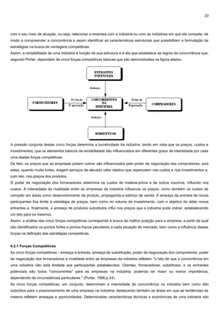 20
com o seu meio de atuação, ou seja, relacionar a empresa com a indústria ou com as indústrias em que ela compete, de
modo a compreender a concorrência e assim identificar as características estruturais que possibilitam a formulação de
estratégias na busca de vantagens competitivas.
Assim, a rentabilidade de uma indústria é função de sua estrutura e é ela que estabelece as regras da concorrência que,
segundo Porter, dependem de cinco forças competitivas básicas que são demonstradas na figura abaixo.
A pressão conjunta destas cinco forças determina a lucratividade da indústria, tendo em vista que os preços, custos e
investimentos, que os elementos básicos da rentabilidade são influenciados em diferentes graus de intensidade por cada
uma destas forças competitivas.
De fato, os preços que as empresas podem cobrar são influenciados pelo poder de negociação dos compradores, pois
estes, quando muito fortes, exigem serviços de elevado valor relativo que repercutem nos custos e nos investimentos e,
com isto, nos preços dos produtos.
O poder de negociação dos fornecedores determina os custos de matéria-prima e de outros insumos, influindo nos
custos. A intensidade da rivalidade entre as empresas da indústria influencia os preços, como também os custos de
competir em áreas como desenvolvimento de produto, propaganda e esforço de venda. A ameaça da entrada de novos
participantes fixa limite à estratégia de preços, bem como no volume de investimento, com o objetivo de deter novos
entrantes e, finalmente, a ameaça de produtos substitutos influi nos preços que a indústria pode cobrar, estabelecendo
um teto para os mesmos.
Assim, a análise das cinco forças competitivas corresponde à busca da melhor posição para a empresa, a partir da qual
são identificados os pontos fortes e pontos fracos peculiares a cada situação de mercado, bem como a influência destas
forças na definição das estratégias competitivas.
4.2.1 Forças Competitivas
As cinco forças competitivas - ameaça à entrada, ameaça de substituição, poder de negociação dos compradores, poder
de negociação dos fornecedores e rivalidade entre as empresas da indústria refletem "o fato de que a concorrência em
uma indústria não está limitada aos participantes estabelecidos. Clientes, fornecedores, substitutos, e os entrantes
potenciais são todos "concorrentes" para as empresas na indústria, podendo ter maior ou menor importância,
dependendo de circunstâncias particulares." (Porter, 1986,p.24).
As cinco forças competitivas, em conjunto, determinam a intensidade da concorrência na indústria bem como dão
subsídios para o posicionamento de uma empresa na indústria, destacando também as áreas em que as tendências da
mesma refletem ameaças e oportunidades. Determinadas características técnicas e econômicas de uma indústria são
 