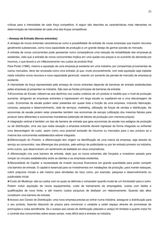 21
críticas para a intensidade de cada força competitiva. A seguir são descritas as características mais relevantes na
determinação da intensidade de cada uma das forças competitivas.
- Ameaça de Entrada (Novos entrantes)
A ameaça de novos entrantes caracteriza-se como a possibilidade de entrada de novas empresas que trazem recursos
geralmente substanciais, como nova capacidade de produção e um grande desejo de ganhar parcela do mercado.
A entrada de novos concorrentes pode apresentar como conseqüência uma redução da rentabilidade das empresas já
existentes, visto que a entrada de novos concorrentes implica em uma queda nos preços e no aumento da demanda por
insumos, o que levará a um inflacionamento nos custos do produto final.
Para Porter (1986), mesmo a aquisição de uma empresa já existente em uma indústria, por companhias provenientes de
outros mercados, deve ser encarada como uma entrada, já que, muito provavelmente, com esta aquisição seja injetada
nesta indústria novos recursos e nova capacidade gerencial, visando um aumento da parcela de mercado da empresa já
existente.
A intensidade da força representada pela ameaça de novos entrantes depende de barreiras de entrada estabelecidas
pelas empresas já presentes na indústria. São seis as fontes principais de barreiras de entrada:
1-Economias de Escala: referem-se aos declínios nos custos unitários de um produto à medida que o nível de produção
aumenta, obrigando as empresas entrantes a ingressarem em larga escala ou sujeitarem-se a uma desvantagem de
custo. Economias de escala podem estar presentes em quase toda a função de uma empresa, incluindo fabricação,
compras, pesquisa e desenvolvimento, rede de serviços, marketing, utilização de forças de vendas e distribuição. As
economias de escala podem estar presentes também nas economias de escopo (utilização dos mesmos fatores para
produzir bens diferentes) e economias monetárias (obtenção de fatores de produção com menores preços)
A integração vertical é também um tipo de barreira de entrada que gera economias de escala nos estágios de produção
ou de distribuição, uma vez que nesta situação a empresa entrante deverá ingressar de forma integrada ou enfrentar
uma desvantagem de custo, assim como uma possível exclusão de insumos ou mercados para o seu produto se a
maioria dos concorrentes estabelecidos estiver integrado.
2-Diferenciação do Produto: a diferenciação tem origem na identificação de uma marca da empresa, seja através do
serviço ao consumidor, nas diferenças dos produtos, pelo esforço de publicidade ou por ter entrado primeiro na indústria,
entre outros, que desenvolvem um sentimento de lealdade em seus compradores.
A diferenciação cria uma barreira de entrada, dado que os novos entrantes são forçados a investirem pesado para
romper os vínculos estabelecidos entre os clientes e as empresas existentes.
3-Necessidade de Capital: a necessidade de investir recursos financeiros em grande quantidade para poder competir
cria barreira de entrada. O capital é essencial para os investimentos em instalações de produção, para manter estoques,
cobrir prejuízos iniciais e até mesmo para atividades de risco como, por exemplo, pesquisa e desenvolvimento ou
publicidade inicial.
4-Custo de Mudança: são os custos com os quais se defronta o comprador quando muda de um fornecedor para o outro.
Podem incluir aquisição de novos equipamentos, custo de treinamento de empregados, custos com testes e
qualificações de nova fonte, e até mesmo custos psíquicos de desfazer um relacionamento. Quando são altos
constituem uma barreira de entrada.
5-Acesso aos Canais de Distribuição: uma nova empresa precisa ao entrar numa indústria, assegurar a distribuição para
o seu produto, fazendo desconto de preços para convencer o varejista a ceder espaço através de promessas de
promoções e coisa semelhante. Se o acesso aos canais de distribuição (atacado e varejo) for limitado e quanto maior for
o controle dos concorrentes sobre esses canais, mais difícil será a entrada na indústria.
 