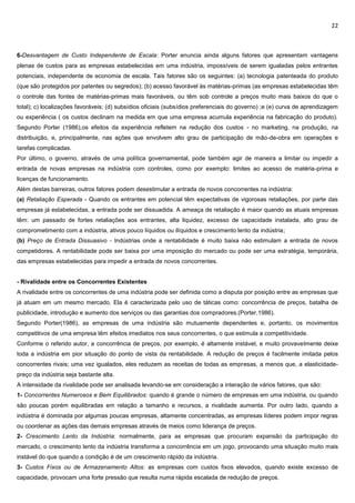 22
6-Desvantagem de Custo Independente de Escala: Porter enuncia ainda alguns fatores que apresentam vantagens
plenas de custos para as empresas estabelecidas em uma indústria, impossíveis de serem igualadas pelos entrantes
potenciais, independente de economia de escala. Tais fatores são os seguintes: (a) tecnologia patenteada do produto
(que são protegidos por patentes ou segredos); (b) acesso favorável às matérias-primas (as empresas estabelecidas têm
o controle das fontes de matérias-primas mais favoráveis, ou têm sob controle a preços muito mais baixos do que o
total); c) localizações favoráveis; (d) subsídios oficiais (subsídios preferenciais do governo) ;e (e) curva de aprendizagem
ou experiência ( os custos declinam na medida em que uma empresa acumula experiência na fabricação do produto).
Segundo Porter (1986),os efeitos da experiência refletem na redução dos custos - no marketing, na produção, na
distribuição, e, principalmente, nas ações que envolvem alto grau de participação de mão-de-obra em operações e
tarefas complicadas.
Por último, o governo, através de uma política governamental, pode também agir de maneira a limitar ou impedir a
entrada de novas empresas na indústria com controles, como por exemplo: limites ao acesso de matéria-prima e
licenças de funcionamento.
Além destas barreiras, outros fatores podem desestimular a entrada de novos concorrentes na indústria:
(a) Retaliação Esperada - Quando os entrantes em potencial têm expectativas de vigorosas retaliações, por parte das
empresas já estabelecidas, a entrada pode ser dissuadida. A ameaça de retaliação é maior quando as atuais empresas
têm: um passado de fortes retaliações aos entrantes, alta liquidez, excesso de capacidade instalada, alto grau de
comprometimento com a indústria, ativos pouco líquidos ou ilíquidos e crescimento lento da indústria;
(b) Preço de Entrada Dissuasivo - Indústrias onde a rentabilidade é muito baixa não estimulam a entrada de novos
competidores. A rentabilidade pode ser baixa por uma imposição do mercado ou pode ser uma estratégia, temporária,
das empresas estabelecidas para impedir a entrada de novos concorrentes.
- Rivalidade entre os Concorrentes Existentes
A rivalidade entre os concorrentes de uma indústria pode ser definida como a disputa por posição entre as empresas que
já atuam em um mesmo mercado. Ela é caracterizada pelo uso de táticas como: concorrência de preços, batalha de
publicidade, introdução e aumento dos serviços ou das garantias dos compradores.(Porter,1986).
Segundo Porter(1986), as empresas de uma indústria são mutuamente dependentes e, portanto, os movimentos
competitivos de uma empresa têm efeitos imediatos nos seus concorrentes, o que estimula a competitividade.
Conforme o referido autor, a concorrência de preços, por exemplo, é altamente instável, e muito provavelmente deixe
toda a indústria em pior situação do ponto de vista da rentabilidade. A redução de preços é facilmente imitada pelos
concorrentes rivais; uma vez igualados, eles reduzem as receitas de todas as empresas, a menos que, a elasticidade-
preço da indústria seja bastante alta.
A intensidade da rivalidade pode ser analisada levando-se em consideração a interação de vários fatores, que são:
1- Concorrentes Numerosos e Bem Equilibrados: quando é grande o número de empresas em uma indústria, ou quando
são poucas porém equilibradas em relação a tamanho e recursos, a rivalidade aumenta. Por outro lado, quando a
indústria é dominada por algumas poucas empresas, altamente concentradas, as empresas líderes podem impor regras
ou coordenar as ações das demais empresas através de meios como liderança de preços.
2- Crescimento Lento da Indústria: normalmente, para as empresas que procuram expansão da participação do
mercado, o crescimento lento da indústria transforma a concorrência em um jogo, provocando uma situação muito mais
instável do que quando a condição é de um crescimento rápido da indústria.
3- Custos Fixos ou de Armazenamento Altos: as empresas com custos fixos elevados, quando existe excesso de
capacidade, provocam uma forte pressão que resulta numa rápida escalada de redução de preços.
 