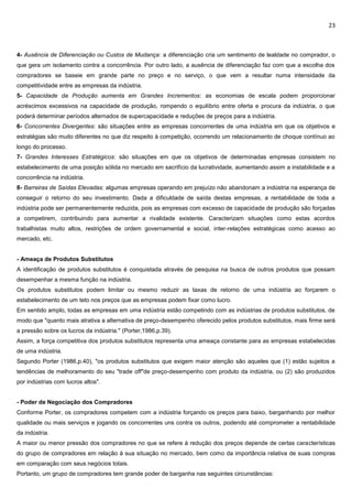 23
4- Ausência de Diferenciação ou Custos de Mudança: a diferenciação cria um sentimento de lealdade no comprador, o
que gera um isolamento contra a concorrência. Por outro lado, a ausência de diferenciação faz com que a escolha dos
compradores se baseie em grande parte no preço e no serviço, o que vem a resultar numa intensidade da
competitividade entre as empresas da indústria.
5- Capacidade da Produção aumenta em Grandes Incrementos: as economias de escala podem proporcionar
acréscimos excessivos na capacidade de produção, rompendo o equilíbrio entre oferta e procura da indústria, o que
poderá determinar períodos alternados de supercapacidade e reduções de preços para a indústria.
6- Concorrentes Divergentes: são situações entre as empresas concorrentes de uma indústria em que os objetivos e
estratégias são muito diferentes no que diz respeito à competição, ocorrendo um relacionamento de choque contínuo ao
longo do processo.
7- Grandes Interesses Estratégicos: são situações em que os objetivos de determinadas empresas consistem no
estabelecimento de uma posição sólida no mercado em sacrifício da lucratividade, aumentando assim a instabilidade e a
concorrência na indústria.
8- Barreiras de Saídas Elevadas: algumas empresas operando em prejuízo não abandonam a indústria na esperança de
conseguir o retorno do seu investimento. Dada a dificuldade de saída destas empresas, a rentabilidade de toda a
indústria pode ser permanentemente reduzida, pois as empresas com excesso de capacidade de produção são forçadas
a competirem, contribuindo para aumentar a rivalidade existente. Caracterizam situações como estas acordos
trabalhistas muito altos, restrições de ordem governamental e social, inter-relações estratégicas como acesso ao
mercado, etc.
- Ameaça de Produtos Substitutos
A identificação de produtos substitutos é conquistada através de pesquisa na busca de outros produtos que possam
desempenhar a mesma função na indústria.
Os produtos substitutos podem limitar ou mesmo reduzir as taxas de retorno de uma indústria ao forçarem o
estabelecimento de um teto nos preços que as empresas podem fixar como lucro.
Em sentido amplo, todas as empresas em uma indústria estão competindo com as indústrias de produtos substitutos, de
modo que "quanto mais atrativa a alternativa de preço-desempenho oferecido pelos produtos substitutos, mais firme será
a pressão sobre os lucros da indústria." (Porter,1986,p.39).
Assim, a força competitiva dos produtos substitutos representa uma ameaça constante para as empresas estabelecidas
de uma indústria.
Segundo Porter (1986,p.40), "os produtos substitutos que exigem maior atenção são aqueles que (1) estão sujeitos a
tendências de melhoramento do seu "trade off"de preço-desempenho com produto da indústria, ou (2) são produzidos
por indústrias com lucros altos".
- Poder de Negociação dos Compradores
Conforme Porter, os compradores competem com a indústria forçando os preços para baixo, barganhando por melhor
qualidade ou mais serviços e jogando os concorrentes uns contra os outros, podendo até comprometer a rentabilidade
da indústria.
A maior ou menor pressão dos compradores no que se refere à redução dos preços depende de certas características
do grupo de compradores em relação à sua situação no mercado, bem como da importância relativa de suas compras
em comparação com seus negócios totais.
Portanto, um grupo de compradores tem grande poder de barganha nas seguintes circunstâncias:
 