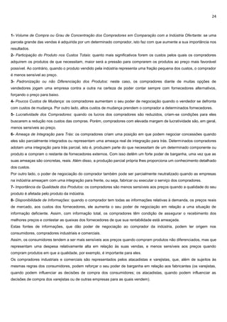 24
1- Volume de Compra ou Grau de Concentração dos Compradores em Comparação com a Indústria Ofertante: se uma
parcela grande das vendas é adquirida por um determinado comprador, isto faz com que aumente a sua importância nos
resultados.
2- Participação do Produto nos Custos Totais: quanto mais significativos forem os custos pelos quais os compradores
adquirem os produtos de que necessitam, maior será a pressão para comprarem os produtos ao preço mais favorável
possível. Ao contrário, quando o produto vendido pela indústria representa uma fração pequena dos custos, o comprador
é menos sensível ao preço.
3- Padronização ou não Diferenciação dos Produtos: neste caso, os compradores diante de muitas opções de
vendedores jogam uma empresa contra a outra na certeza de poder contar sempre com fornecedores alternativos,
forçando o preço para baixo.
4- Poucos Custos de Mudança: os compradores aumentam o seu poder de negociação quando o vendedor se defronta
com custos de mudança. Por outro lado, altos custos de mudança prendem o comprador a determinados fornecedores.
5- Lucratividade dos Compradores: quando os lucros dos compradores são reduzidos, criam-se condições para eles
buscarem a redução nos custos das compras. Porém, compradores com elevada margem de lucratividade são, em geral,
menos sensíveis ao preço.
6- Ameaça de Integração para Trás: os compradores criam uma posição em que podem negociar concessões quando
eles são parcialmente integrados ou representam uma ameaça real de integração para trás. Determinados compradores
adotam uma integração para trás parcial, isto é, produzem parte do que necessitam de um determinado componente ou
produto e compram o restante de fornecedores externos. Com isso detêm um forte poder de barganha, uma vez que as
suas ameaças são concretas, reais. Além disso, a produção parcial própria lhes proporciona um conhecimento detalhado
dos custos.
Por outro lado, o poder de negociação do comprador também pode ser parcialmente neutralizado quando as empresas
na indústria ameaçam com uma integração para frente, ou seja, fabricar ou executar o serviço dos compradores.
7- Importância da Qualidade dos Produtos: os compradores são menos sensíveis aos preços quando a qualidade do seu
produto é afetada pelo produto da indústria.
8- Disponibilidade de Informações: quando o comprador tem todas as informações relativas à demanda, os preços reais
de mercado, aos custos dos fornecedores, ele aumenta o seu poder de negociação em relação a uma situação de
informação deficiente. Assim, com informação total, os compradores têm condição de assegurar o recebimento dos
melhores preços e contestar as queixas dos fornecedores de que sua rentabilidade está ameaçada.
Estas fontes de informações, que dão poder de negociação ao comprador da indústria, podem ter origem nos
consumidores, compradores industriais e comerciais.
Assim, os consumidores tendem a ser mais sensíveis aos preços quando compram produtos não diferenciados, mas que
representam uma despesa relativamente alta em relação às suas vendas, e menos sensíveis aos preços quando
compram produtos em que a qualidade, por exemplo, é importante para eles.
Os compradores industriais e comerciais são representados pelos atacadistas e varejistas, que, além de sujeitos às
mesmas regras dos consumidores, podem reforçar o seu poder de barganha em relação aos fabricantes (os varejistas,
quando podem influenciar as decisões de compra dos consumidores; os atacadistas, quando podem influenciar as
decisões de compra dos varejistas ou de outras empresas para as quais vendem).
 
