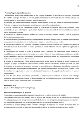 25
- Poder de Negociação dos Fornecedores
Os fornecedores podem ameaçar as empresas de uma indústria ao elevarem os seus preços ou diminuirem a qualidade
dos produtos e serviços fornecidos e, com isto, podem comprometer a rentabilidade de uma indústria caso ela não
consiga repassar os aumentos dos custos em seus próprios preços.
As condições que tornam os fornecedores poderosos tendem a refletir aquelas que tornam os compradores poderosos.
Porter cita as seguintes circunstâncias que caracterizam um grupo de fornecedor poderoso:
1- Grau de Concentração dos Fornecedores: quando os fornecedores são formados por poucas companhias e mais
concentrados do que a indústria para a qual vendem, dispõem de maior capacidade de exercer uma influência sobre os
preços, qualidade e condições.
2- Inexistência de Substitutos para seus Produtos: a ausência de produtos substitutos aumenta o poder de negociação
dos fornecedores concentrados.
3- Importância da Indústria para o Fornecedor: os fornecedores terão mais influência sobre as indústrias quando a venda
para uma determinada indústria não for significativa em relação ao volume total de suas vendas.
4- Importância dos Insumos para a Indústria Compradora: quando o insumo é importante para o sucesso do processo de
formação do produto do comprador, ou para a qualidade do produto fabricado, aumenta o poder de negociação do
fornecedor.
5- Diferenciação dos Insumos ou Custo de Mudança para o Comprador: os fornecedores podem neutralizar a
possibilidade de o comprador jogar um fornecedor contra o outro através da diferenciação de seu produto como também
através da elevação dos custos de mudança (equipamentos, assistência técnica, etc). Caso os custos de mudança
incidam sobre os fornecedores o efeito é inverso.
6- Ameaça de Integração para Frente: esta circunstância se verifica quando a indústria se recusa a melhorar as
condições de compra em relação aos fornecedores dos produtos utilizados pela indústria. Porter sugere ainda que, além
de considerar os fornecedores como outras empresas, os recursos humanos (mão-de-obra especializada, por exemplo)
também devem ser reconhecidos como fornecedores que exercem grande poder em muitas indústrias. Quando a força
de trabalho é bem organizada, ou existe uma redução da oferta de mão-de-obra, o poder dos fornecedores de recursos
humanos é alto.
A partir das cinco forças competitivas apresentadas, a empresa possui condições de elaborar uma estratégia
competitiva, assumindo ações ofensivas ou defensivas para criar uma posição defensável em uma indústria e, assim,
obter um retorno sobre o investimento maior para a empresa.
4.3 ANÁLISE BCG
Estudo da Matriz BCG (Boston Consulting Group)
4.3.1 Unidades Estratégicas de Negócios
A maioria das empresas opera vários negócios e frequentemente os definem em termos de produto.
Theodore Levitt, demonstrou que é melhor definir os negócios pelo mercado em que atua do que pelos produtos/serviços
“O negócio precisa ser visto como processo de satisfação do cliente, não como processo de produção de mercadorias”.
“Os produtos são transitórios, mas as necessidades básicas e os grupos de clientes são eternos”.
As Unidades de Negócios (UNs) ou UENs (Unidades Estratégicas de Negócios) são unidades de negócio-chave nas
empresas de diversos ramos, correspondem a uma divisão, uma linha de produtos ou simplesmente um produto.
 
