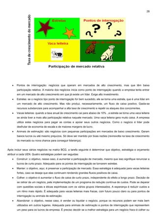 28
 Pontos de interrogação: negócios que operam em mercados de alto crescimento, mas que têm baixa
participação relativa. A maioria dos negócios inicia como ponto de interrogação quando a empresa tenta entrar
em um mercado de alto crescimento em que já existe um líder. Exige alto investimento.
 Estrelas: se o negócio tipo ponto de interrogação for bem sucedido, ele se torna uma estrela, que é uma líder em
um mercado de alto crescimento. Mas não produz, necessariamente, um fluxo de caixa positivo. Gasta-se
recursos substanciais para acompanhar a alta taxa de crescimento e repelir os ataques dos concorrentes.
 Vacas leiteiras: quando a taxa anual de crescimento cai para abaixo de 10% , a estrela se torna uma vaca leiteira
se ainda tiver a mais alta participação relativa naquele mercado. Uma vaca leiteira gera muito caixa. A empresa
utiliza estes negócios para pagar as contas e apoiar seus outros negócios. Como o negócio é líder pode
desfrutar de economia de escala e de maiores margens de lucro.
 Animais de estimação: são negócios com pequenas participações em mercados de baixo crescimento. Geram
baixos lucros ou até mesmo prejuízos. Só deve ser mantido por boas razões (reviravolta na taxa de crescimento
do mercado ou nova chance para conseguir liderança).
Após incluir seus vários negócios na matriz BCG, a tarefa seguinte é determinar que objetivo, estratégia e orçamento
atribuir a cada UEN. Quatro estratégias podem ser seguidas:
 Construir: o objetivo, nesse caso, é aumentar a participação de mercado, mesmo que isso signifique renunciar a
lucros de curto prazo. Adequado para os pontos de interrogação se tornarem estrelas.
 Manter: o objetivo, aqui, é preservar a participação de mercado. Essa estratégia é adequada para vacas leiteiras
fortes, caso se deseje que elas continuem rendendo grandes fluxos positivos de caixa.
 Colher: o objetivo é aumentar o fluxo de caixa de curto prazo, independente do efeito a longo prazo. Decisão de
se retirar de um negócio, pela implementação de um programa de redução contínua de custos. Pode se deparar
com questões sociais e éticas espinhosas com os vários grupos interessados. A esperança é reduzir custos a
um ritmo mais rápido. È adequada para vacas leiteiras mais fracas, com futuro pouco claro ou para pontos de
interrogação ou animais de estimação.
 Abandonar: o objetivo, nesse caso, é vender ou liquidar o negócio, porque os recursos podem ser mais bem
utilizados em outros lugares. Adequada para animais de estimação e pontos de interrogação que representem
um peso para os lucros da empresa. È preciso decidir se a melhor estratégia para um negócio fraco é colher ou
 