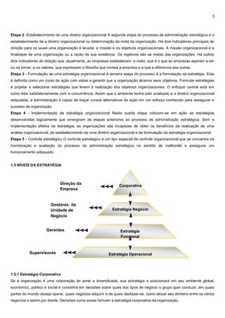3
Etapa 2 -Estabelecimento de uma diretriz organizacional A segunda etapa do processo de administração estratégica é o
estabelecimento da a diretriz organizacional ou determinação da meta da organização. Há dois indicadores principais de
direção para os quais uma organização é levada: a missão e os objetivos organizacionais. A missão organizacional é a
finalidade de uma organização ou a razão de sua existência. Os objetivos são as metas das organizações. Há outros
dois indicadores de direção que, atualmente, as empresas estabelecem: a visão, que é o que as empresas aspiram a ser
ou se tornar, e os valores, que expressam a filosofia que norteia a empresa e a que a diferencia das outras.
Etapa 3 - Formulação de uma estratégia organizacional A terceira etapa do processo é a formulação da estratégia. Esta
é definida como um curso de ação com vistas a garantir que a organização alcance seus objetivos. Formular estratégias
é projetar e selecionar estratégias que levem à realização dos objetivos organizacionais. O enfoque central está em
como lidar satisfatoriamente com a concorrência. Assim que o ambiente tenha sido analisado e a diretriz organizacional
estipulada, a administração é capaz de traçar cursos alternativos de ação em um esforço conhecido para assegurar o
sucesso da organização.
Etapa 4 - Implementação da estratégia organizacional Nesta quarta etapa colocam-se em ação as estratégias
desenvolvidas logicamente que emergiram de etapas anteriores ao processo de administração estratégica. Sem a
implementação efetiva da estratégia, as organizações são incapazes de obter os benefícios da realização de uma
análise organizacional, do estabelecimento de uma diretriz organizacional e da formulação da estratégia organizacional.
Etapa 5 - Controle estratégico O controle estratégico é um tipo especial de controle organizacional que se concentra na
monitoração e avaliação do processo de administração estratégica no sentido de melhorálo e assegurar um
funcionamento adequado.
1.5 NÍVEIS DA ESTRATÉGIA
1.5.1 Estratégia Corporativa
Se a organização é uma corporação de porte e diversificada, sua estratégia a posicionará em seu ambiente global,
econômico, político e social e consistirá em decisões sobre quais dos tipos de negócio o grupo quer conduzir, em quais
partes do mundo deseja operar, quais negócios adquirir e de quais desfazer-se, como alocar seu dinheiro entre os vários
negócios e assim por diante. Decisões como essas formam a estratégia corporativa da organização.
Corporativa
Estratégia Negócio
Estratégia
Funcional
Estratégia Operacional
Direção da
Empresa
Gestores da
Unidade de
Negócio
Gerentes
Supervisores
 