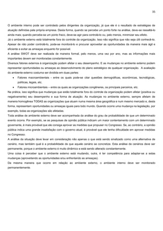 35
O ambiente interno pode ser controlado pelos dirigentes da organização, já que ele é o resultado de estratégias de
atuação definidas pela própria empresa. Desta forma, quando se percebe um ponto forte na análise, deve-se ressaltá-lo
ainda mais; quando percebe-se um ponto fraco, deve-se agir para controlá-lo ou, pelo menos, minimizar seu efeito.
Já o ambiente externo está totalmente fora do controle da organização. Isso não significa que não seja útil conhecê-lo.
Apesar de não poder controlá-lo, pode-se monitorá-lo e procurar aproveitar as oportunidades da maneira mais ágil e
eficiente e evitar as ameaças enquanto for possível.
A análise SWOT deve ser realizada de maneira formal, pelo menos, uma vez por ano, mas as informações mais
importantes devem ser monitoradas constantemente.
Diversos fatores externos à organização podem afetar o seu desempenho. E as mudanças no ambiente externo podem
representar oportunidades ou ameaças ao desenvolvimento do plano estratégico de qualquer organização. A avaliação
do ambiente externo costuma ser dividida em duas partes:
 Fatores macroambientais - entre os quais pode-se citar questões demográficas, econômicas, tecnológicas,
políticas, legais, etc.
 Fatores microambientais – entre os quais as organizações congêneres, os principais parceiros, etc.
Na prática, isso significa que mudanças que estão totalmente fora do controle da organização podem afetar (positiva ou
negativamente) seu desempenho e sua forma de atuação. As mudanças no ambiente externo, sempre afetam de
maneira homogênea TODAS as organizações que atuam numa mesma área geográfica e num mesmo mercado e, desta
forma, representam oportunidades ou ameaças iguais para todo mundo. Quando ocorre uma mudança na legislação, por
exemplo, todas as organizações são afetadas.
Toda análise de ambiente externo deve ser acompanhada da análise do grau de probabilidade de que um determinado
evento ocorra. Por exemplo, se as pesquisas de opinião pública indicam um maior contentamento com um determinado
governante, é mais provável que ele consiga aprovar as medidas que propuser no Congresso. Se, ao contrário, a opinião
pública indica uma grande insatisfação com o governo atual, é provável que ele tenha dificuldade em aprovar medidas
no Congresso.
A análise da situação deve levar em consideração não apenas o que está sendo sinalizado como uma alternativa de
cenário, mas também qual é a probabilidade de que aquele cenário se concretize. Esta análise de cenários deve ser
permanente, porque o ambiente externo é muito dinâmico e está sendo alterado constantemente.
Uma coisa é perceber que o ambiente externo está mudando, outra, é ter competência para adaptar-se a estas
mudanças (aproveitando as oportunidades e/ou enfrentando as ameaças).
Da mesma maneira que ocorre em relação ao ambiente externo, o ambiente interno deve ser monitorado
permanentemente.
 