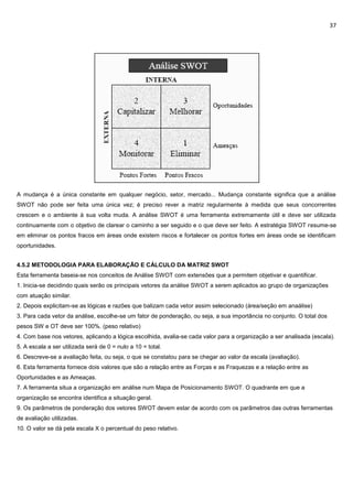 37
A mudança é a única constante em qualquer negócio, setor, mercado... Mudança constante significa que a análise
SWOT não pode ser feita uma única vez; é preciso rever a matriz regularmente à medida que seus concorrentes
crescem e o ambiente à sua volta muda. A análise SWOT é uma ferramenta extremamente útil e deve ser utilizada
continuamente com o objetivo de clarear o caminho a ser seguido e o que deve ser feito. A estratégia SWOT resume-se
em eliminar os pontos fracos em áreas onde existem riscos e fortalecer os pontos fortes em áreas onde se identificam
oportunidades.
4.5.2 METODOLOGIA PARA ELABORAÇÃO E CÁLCULO DA MATRIZ SWOT
Esta ferramenta baseia-se nos conceitos de Análise SWOT com extensões que a permitem objetivar e quantificar.
1. Inicia-se decidindo quais serão os principais vetores da análise SWOT a serem aplicados ao grupo de organizações
com atuação similar.
2. Depois explicitam-se as lógicas e razões que balizam cada vetor assim selecionado (área/seção em anaálise)
3. Para cada vetor da análise, escolhe-se um fator de ponderação, ou seja, a sua importância no conjunto. O total dos
pesos SW e OT deve ser 100%. (peso relativo)
4. Com base nos vetores, aplicando a lógica escolhida, avalia-se cada valor para a organização a ser analisada (escala).
5. A escala a ser utilizada será de 0 = nulo a 10 = total.
6. Descreve-se a avaliação feita, ou seja, o que se constatou para se chegar ao valor da escala (avaliação).
6. Esta ferramenta fornece dois valores que são a relação entre as Forças e as Fraquezas e a relação entre as
Oportunidades e as Ameaças.
7. A ferramenta situa a organização em análise num Mapa de Posicionamento SWOT. O quadrante em que a
organização se encontra identifica a situação geral.
9. Os parâmetros de ponderação dos vetores SWOT devem estar de acordo com os parâmetros das outras ferramentas
de avaliação utilizadas.
10. O valor se dá pela escala X o percentual do peso relativo.
 