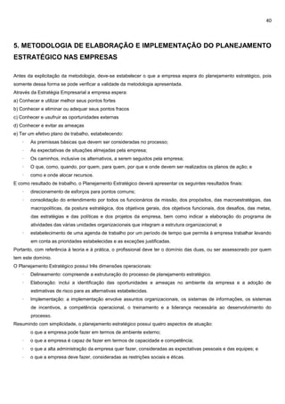 40
5. METODOLOGIA DE ELABORAÇÃO E IMPLEMENTAÇÃO DO PLANEJAMENTO
ESTRATÉGICO NAS EMPRESAS
Antes da explicitação da metodologia, deve-se estabelecer o que a empresa espera do planejamento estratégico, pois
somente dessa forma se pode verificar a validade da metodologia apresentada.
Através da Estratégia Empresarial a empresa espera:
a) Conhecer e utilizar melhor seus pontos fortes
b) Conhecer e eliminar ou adequar seus pontos fracos
c) Conhecer e usufruir as oportunidades externas
d) Conhecer e evitar as ameaças
e) Ter um efetivo plano de trabalho, estabelecendo:
· As premissas básicas que devem ser consideradas no processo;
· As expectativas de situações almejadas pela empresa;
· Os caminhos, inclusive os alternativos, a serem seguidos pela empresa;
· O que, como, quando, por quem, para quem, por que e onde devem ser realizados os planos de ação; e
· como e onde alocar recursos.
E como resultado de trabalho, o Planejamento Estratégico deverá apresentar os seguintes resultados finais:
· direcionamento de esforços para pontos comuns;
· consolidação do entendimento por todos os funcionários da missão, dos propósitos, das macroestratégias, das
macropolíticas, da postura estratégica, dos objetivos gerais, dos objetivos funcionais, dos desafios, das metas,
das estratégias e das políticas e dos projetos da empresa, bem como indicar a elaboração do programa de
atividades das várias unidades organizacionais que integram a estrutura organizacional; e
· estabelecimento de uma agenda de trabalho por um período de tempo que permita à empresa trabalhar levando
em conta as prioridades estabelecidas e as exceções justificadas.
Portanto, com referência à teoria e à prática, o profissional deve ter o domínio das duas, ou ser assessorado por quem
tem este domínio.
O Planejamento Estratégico possui três dimensões operacionais:
· Delineamento: compreende a estruturação do processo de planejamento estratégico.
· Elaboração: inclui a identificação das oportunidades e ameaças no ambiente da empresa e a adoção de
estimativas de risco para as alternativas estabelecidas.
· Implementação: a implementação envolve assuntos organizacionais, os sistemas de informações, os sistemas
de incentivos, a competência operacional, o treinamento e a liderança necessária ao desenvolvimento do
processo.
Resumindo com simplicidade, o planejamento estratégico possui quatro aspectos de atuação:
· o que a empresa pode fazer em termos de ambiente externo;12
· o que a empresa é capaz de fazer em termos de capacidade e competência;
· o que a alta administração da empresa quer fazer, consideradas as expectativas pessoais e das equipes; e
· o que a empresa deve fazer, consideradas as restrições sociais e éticas.
 