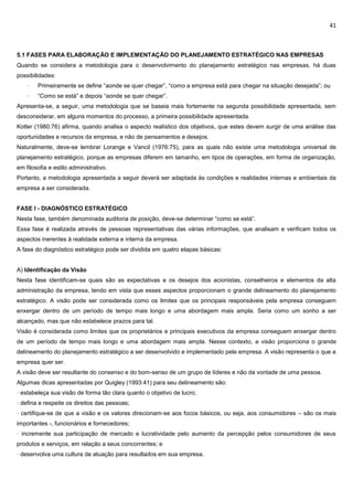 41
5.1 FASES PARA ELABORAÇÃO E IMPLEMENTAÇÃO DO PLANEJAMENTO ESTRATÉGICO NAS EMPRESAS
Quando se considera a metodologia para o desenvolvimento do planejamento estratégico nas empresas, há duas
possibilidades:
· Primeiramente se define “aonde se quer chegar”, “como a empresa está para chegar na situação desejada”; ou
· “Como se está” e depois “aonde se quer chegar”.
Apresenta-se, a seguir, uma metodologia que se baseia mais fortemente na segunda possibilidade apresentada, sem
desconsiderar, em alguns momentos do processo, a primeira possibilidade apresentada.
Kotler (1980:76) afirma, quando analisa o aspecto realístico dos objetivos, que estes devem surgir de uma análise das
oportunidades e recursos da empresa, e não de pensamentos e desejos.
Naturalmente, deve-se lembrar Lorange e Vancil (1976:75), para as quais não existe uma metodologia universal de
planejamento estratégico, porque as empresas diferem em tamanho, em tipos de operações, em forma de organização,
em filosofia e estilo administrativo.
Portanto, a metodologia apresentada a seguir deverá ser adaptada às condições e realidades internas e ambientais da
empresa a ser considerada.
FASE I - DIAGNÓSTICO ESTRATÉGICO
Nesta fase, também denominada auditoria de posição, deve-se determinar “como se está”.
Essa fase é realizada através de pessoas representativas das várias informações, que analisam e verificam todos os
aspectos inerentes à realidade externa e interna da empresa.
A fase do diagnóstico estratégico pode ser dividida em quatro etapas básicas:
A) Identificação da Visão
Nesta fase identificam-se quais são as expectativas e os desejos dos acionistas, conselheiros e elementos da alta
administração da empresa, tendo em vista que esses aspectos proporcionam o grande delineamento do planejamento
estratégico. A visão pode ser considerada como os limites que os principais responsáveis pela empresa conseguem
enxergar dentro de um período de tempo mais longo e uma abordagem mais ampla. Seria como um sonho a ser
alcançado, mas que não estabelece prazos para tal.
Visão é considerada como limites que os proprietários e principais executivos da empresa conseguem enxergar dentro
de um período de tempo mais longo e uma abordagem mais ampla. Nesse contexto, a visão proporciona o grande
delineamento do planejamento estratégico a ser desenvolvido e implementado pela empresa. A visão representa o que a
empresa quer ser.
A visão deve ser resultante do consenso e do bom-senso de um grupo de líderes e não da vontade de uma pessoa.
Algumas dicas apresentadas por Quigley (1993:41) para seu delineamento são:
· estabeleça sua visão de forma tão clara quanto o objetivo de lucro;
· defina e respeite os direitos das pessoas;
· certifique-se de que a visão e os valores direcionam-se aos focos básicos, ou seja, aos consumidores – são os mais
importantes -, funcionários e fornecedores;
· incremente sua participação de mercado e lucratividade pelo aumento da percepção pelos consumidores de seus
produtos e serviços, em relação a seus concorrentes; e
· desenvolva uma cultura de atuação para resultados em sua empresa.
 